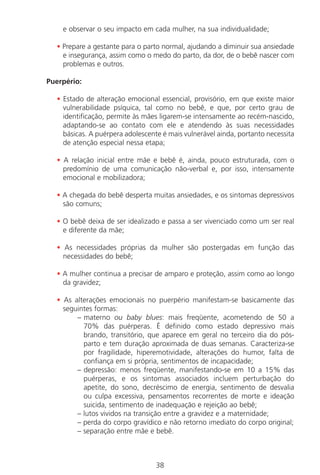 38
e observar o seu impacto em cada mulher, na sua individualidade;
• Prepare a gestante para o parto normal, ajudando a diminuir sua ansiedade
e insegurança, assim como o medo do parto, da dor, de o bebê nascer com
problemas e outros.
Puerpério:
• Estado de alteração emocional essencial, provisório, em que existe maior
vulnerabilidade psíquica, tal como no bebê, e que, por certo grau de
identificação, permite às mães ligarem-se intensamente ao recém-nascido,
adaptando-se ao contato com ele e atendendo às suas necessidades
básicas. A puérpera adolescente é mais vulnerável ainda, portanto necessita
de atenção especial nessa etapa;
• A relação inicial entre mãe e bebê é, ainda, pouco estruturada, com o
predomínio de uma comunicação não-verbal e, por isso, intensamente
emocional e mobilizadora;
• A chegada do bebê desperta muitas ansiedades, e os sintomas depressivos
são comuns;
• O bebê deixa de ser idealizado e passa a ser vivenciado como um ser real
e diferente da mãe;
• As necessidades próprias da mulher são postergadas em função das
necessidades do bebê;
• A mulher continua a precisar de amparo e proteção, assim como ao longo
da gravidez;
• As alterações emocionais no puerpério manifestam-se basicamente das
seguintes formas:
– materno ou baby blues: mais freqüente, acometendo de 50 a
70% das puérperas. É definido como estado depressivo mais
brando, transitório, que aparece em geral no terceiro dia do pós-
parto e tem duração aproximada de duas semanas. Caracteriza-se
por fragilidade, hiperemotividade, alterações do humor, falta de
confiança em si própria, sentimentos de incapacidade;
– depressão: menos freqüente, manifestando-se em 10 a 15% das
puérperas, e os sintomas associados incluem perturbação do
apetite, do sono, decréscimo de energia, sentimento de desvalia
ou culpa excessiva, pensamentos recorrentes de morte e ideação
suicida, sentimento de inadequação e rejeição ao bebê;
– lutos vividos na transição entre a gravidez e a maternidade;
– perda do corpo gravídico e não retorno imediato do corpo original;
– separação entre mãe e bebê.
Manual Puerpério 19/09/06.indd 38 11/1/06 7:03:32 PM
 