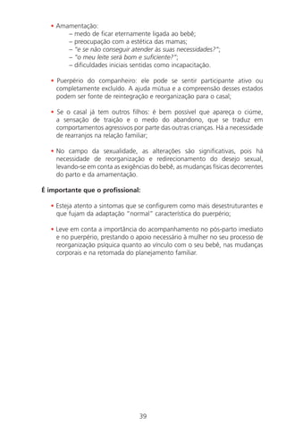 39
• Amamentação:
– medo de ficar eternamente ligada ao bebê;
– preocupação com a estética das mamas;
– “e se não conseguir atender às suas necessidades?”;
– “o meu leite será bom e suficiente?”;
– dificuldades iniciais sentidas como incapacitação.
• Puerpério do companheiro: ele pode se sentir participante ativo ou
completamente excluído. A ajuda mútua e a compreensão desses estados
podem ser fonte de reintegração e reorganização para o casal;
• Se o casal já tem outros filhos: é bem possível que apareça o ciúme,
a sensação de traição e o medo do abandono, que se traduz em
comportamentos agressivos por parte das outras crianças. Há a necessidade
de rearranjos na relação familiar;
• No campo da sexualidade, as alterações são significativas, pois há
necessidade de reorganização e redirecionamento do desejo sexual,
levando-se em conta as exigências do bebê, as mudanças físicas decorrentes
do parto e da amamentação.
É importante que o profissional:
• Esteja atento a sintomas que se configurem como mais desestruturantes e
que fujam da adaptação “normal” característica do puerpério;
• Leve em conta a importância do acompanhamento no pós-parto imediato
e no puerpério, prestando o apoio necessário à mulher no seu processo de
reorganização psíquica quanto ao vínculo com o seu bebê, nas mudanças
corporais e na retomada do planejamento familiar.
Manual Puerpério 19/09/06.indd 39 11/1/06 7:03:32 PM
 