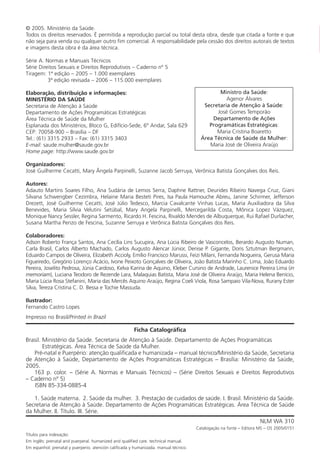 4
© 2005. Ministério da Saúde.
Todos os direitos reservados. É permitida a reprodução parcial ou total desta obra, desde que citada a fonte e que
não seja para venda ou qualquer outro fim comercial. A responsabilidade pela cessão dos direitos autorais de textos
e imagens desta obra é da área técnica.
Série A. Normas e Manuais Técnicos
Série Direitos Sexuais e Direitos Reprodutivos – Caderno nº 5
Tiragem: 1ª edição – 2005 – 1.000 exemplares
3ª edição revisada – 2006 – 115.000 exemplares
Elaboração, distribuição e informações:
MINISTÉRIO DA SAÚDE
Secretaria de Atenção à Saúde
Departamento de Ações Programáticas Estratégicas
Área Técnica de Saúde da Mulher
Esplanada dos Ministérios, Bloco G, Edifício-Sede, 6º Andar, Sala 629
CEP: 70058-900 – Brasília – DF
Tel.: (61) 3315 2933 – Fax: (61) 3315 3403
E-mail: saude.mulher@saude.gov.br
Home page: http://www.saude.gov.br
Organizadores:
José Guilherme Cecatti, Mary Ângela Parpinelli, Suzanne Jacob Serruya, Verônica Batista Gonçalves dos Reis.
Autores:
Adauto Martins Soares Filho, Ana Sudária de Lemos Serra, Daphne Rattner, Deurides Ribeiro Navega Cruz, Giani
Silvana Schwengber Cezimbra, Helaine Maria Besteti Pires, Isa Paula Hamouche Abreu, Janine Schirmer, Jefferson
Drezett, José Guilherme Cecatti, José Júlio Tedesco, Marcia Cavalcante Vinhas Lucas, Maria Auxiliadora da Silva
Benevides, Maria Sílvia Velutini Setúbal, Mary Angela Parpinelli, Mercegarilda Costa, Mônica Lopez Vázquez,
Monique Nancy Sessler, Regina Sarmento, Ricardo H. Fescina, Rivaldo Mendes de Albuquerque, Rui Rafael Durlacher,
Susana Martha Penzo de Fescina, Suzanne Serruya e Verônica Batista Gonçalves dos Reis.
Colaboradores:
Adson Roberto França Santos, Ana Cecília Lins Sucupira, Ana Lúcia Ribeiro de Vasconcelos, Berardo Augusto Numan,
Carla Brasil, Carlos Alberto Machado, Carlos Augusto Alencar Júnior, Denise P. Gigante, Doris Sztutman Bergmann,
Eduardo Campos de Oliveira, Elizabeth Accioly, Emílio Francisco Marussi, Feizi Milani, Fernanda Nogueira, Gerusa Maria
Figueiredo, Gregório Lorenço Acácio, Ivone Peixoto Gonçalves de Oliveira, João Batista Marinho C. Lima, João Eduardo
Pereira, Joselito Pedrosa, Júnia Cardoso, Kelva Karina de Aquino, Kleber Cursino de Andrade, Laurenice Pereira Lima (in
memoriam), Luciana Teodoro de Rezende Lara, Malaquias Batista, Maria José de Oliveira Araújo, Maria Helena Benício,
Maria Lúcia Rosa Stefanini, Maria das Mercês Aquino Araújo, Regina Coeli Viola, Rosa Sampaio Vila-Nova, Rurany Ester
Silva, Tereza Cristina C. D. Bessa e Tochie Massuda.
Ilustrador:
Fernando Castro Lopes
Impresso no Brasil/Printed in Brazil
Ficha Catalográfica
Brasil. Ministério da Saúde. Secretaria de Atenção à Saúde. Departamento de Ações Programáticas
Estratégicas. Área Técnica de Saúde da Mulher.
Pré-natal e Puerpério: atenção qualificada e humanizada – manual técnico/Ministério da Saúde, Secretaria
de Atenção à Saúde, Departamento de Ações Programáticas Estratégicas – Brasília: Ministério da Saúde,
2005.
163 p. color. – (Série A. Normas e Manuais Técnicos) – (Série Direitos Sexuais e Direitos Reprodutivos
– Caderno nº 5)
ISBN 85-334-0885-4
1. Saúde materna. 2. Saúde da mulher. 3. Prestação de cuidados de saúde. I. Brasil. Ministério da Saúde.
Secretaria de Atenção à Saúde. Departamento de Ações Programáticas Estratégicas. Área Técnica de Saúde
da Mulher. II. Título. III. Série.
NLM WA 310
Catalogação na fonte – Editora MS – OS 2005/0151
Títulos para indexação:
Em inglês: prenatal and puerperal. humanized and qualified care. technical manual.
Em espanhol: prenatal y puerperio. atención calificada y humanizada. manual técnico.
Ministro da Saúde:
Agenor Álvares
Secretaria de Atenção à Saúde:
José Gomes Temporão
Departamento de Ações
Programáticas Estratégicas:
Maria Cristina Boaretto
Área Técnica de Saúde da Mulher:
Maria José de Oliveira Araújo
Manual Puerpério 19/09/06.indd 4 11/1/06 7:03:27 PM
 