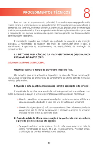 40
Para um bom acompanhamento pré-natal, é necessário que a equipe de saúde
realize correta e uniformemente os procedimentos técnicos durante o exame clínico e
obstétrico. Do contrário, ocorrerão diferenças significativas, prejudicando a comparação
e a interpretação dos dados. Cabe aos profissionais de formação universitária promover
a capacitação dos demais membros da equipe, visando garantir que todos os dados
colhidos sejam fidedignos.
É importante ressaltar, no contexto da qualidade de atenção e da proteção
biológica, a necessidade da lavagem das mãos do examinador antes e após o
atendimento à gestante e, especialmente, na eventualidade da realização de
procedimentos.
8.1 MÉTODOS PARA CÁLCULO DA IDADE GESTACIONAL (IG) E DA DATA
PROVÁVEL DO PARTO (DPP)
CÁLCULO DA IDADE GESTACIONAL
Objetivo: estimar o tempo de gravidez/a idade do feto.
Os métodos para essa estimativa dependem da data da última menstruação
(DUM), que corresponde ao primeiro dia de sangramento do último período menstrual
referido pela mulher.
I. Quando a data da última menstruação (DUM) é conhecida e de certeza:
É o método de escolha para se calcular a idade gestacional em mulheres com
ciclos menstruais regulares e sem uso de métodos anticoncepcionais hormonais:
• Uso do calendário: somar o número de dias do intervalo entre a DUM e a
data da consulta, dividindo o total por sete (resultado em semanas);
• Uso de disco (gestograma): colocar a seta sobre o dia e mês correspondente
ao primeiro dia da última menstruação e observar o número de semanas
indicado no dia e mês da consulta atual.
II. Quando a data da última menstruação é desconhecida, mas se conhece
o período do mês em que ela ocorreu:
• Se o período foi no início, meio ou fim do mês, considerar como data da
última menstruação os dias 5, 15 e 25, respectivamente. Proceder, então,
à utilização de um dos métodos acima descritos.
PROCEDIMENTOS TÉCNICOS
8
Manual Puerpério 19/09/06.indd 40 11/1/06 7:03:32 PM
 