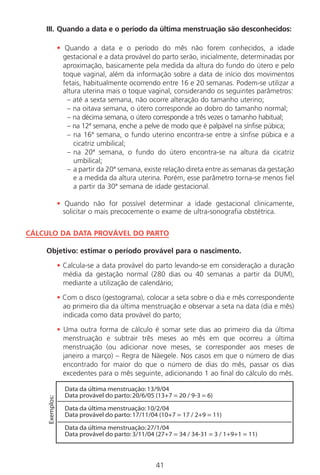 41
III. Quando a data e o período da última menstruação são desconhecidos:
• Quando a data e o período do mês não forem conhecidos, a idade
gestacional e a data provável do parto serão, inicialmente, determinadas por
aproximação, basicamente pela medida da altura do fundo do útero e pelo
toque vaginal, além da informação sobre a data de início dos movimentos
fetais, habitualmente ocorrendo entre 16 e 20 semanas. Podem-se utilizar a
altura uterina mais o toque vaginal, considerando os seguintes parâmetros:
– até a sexta semana, não ocorre alteração do tamanho uterino;
– na oitava semana, o útero corresponde ao dobro do tamanho normal;
– na décima semana, o útero corresponde a três vezes o tamanho habitual;
– na 12ª semana, enche a pelve de modo que é palpável na sínfise púbica;
– na 16ª semana, o fundo uterino encontra-se entre a sínfise púbica e a
cicatriz umbilical;
– na 20ª semana, o fundo do útero encontra-se na altura da cicatriz
umbilical;
– a partir da 20ª semana, existe relação direta entre as semanas da gestação
e a medida da altura uterina. Porém, esse parâmetro torna-se menos fiel
a partir da 30ª semana de idade gestacional.
• Quando não for possível determinar a idade gestacional clinicamente,
solicitar o mais precocemente o exame de ultra-sonografia obstétrica.
CÁLCULO DA DATA PROVÁVEL DO PARTO
Objetivo: estimar o período provável para o nascimento.
• Calcula-se a data provável do parto levando-se em consideração a duração
média da gestação normal (280 dias ou 40 semanas a partir da DUM),
mediante a utilização de calendário;
• Com o disco (gestograma), colocar a seta sobre o dia e mês correspondente
ao primeiro dia da última menstruação e observar a seta na data (dia e mês)
indicada como data provável do parto;
• Uma outra forma de cálculo é somar sete dias ao primeiro dia da última
menstruação e subtrair três meses ao mês em que ocorreu a última
menstruação (ou adicionar nove meses, se corresponder aos meses de
janeiro a março) – Regra de Näegele. Nos casos em que o número de dias
encontrado for maior do que o número de dias do mês, passar os dias
excedentes para o mês seguinte, adicionando 1 ao final do cálculo do mês.
�����������������������������������
�����������������������������������������������������
�����������������������������������
�������������������������������������������������������
�����������������������������������
��������������������������������������������������������������������
���������
Manual Puerpério 19/09/06.indd 41 11/1/06 7:03:33 PM
 