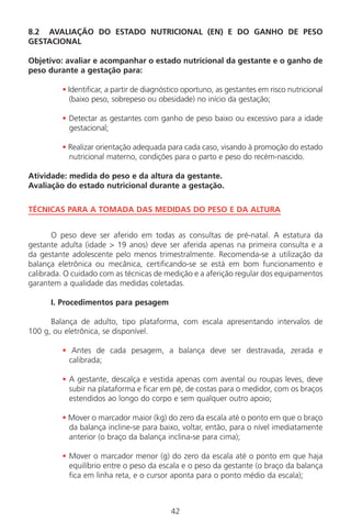 8.2 AVALIAÇÃO DO ESTADO NUTRICIONAL (EN) E DO GANHO DE PESO
GESTACIONAL
Objetivo: avaliar e acompanhar o estado nutricional da gestante e o ganho de
peso durante a gestação para:
• Identificar, a partir de diagnóstico oportuno, as gestantes em risco nutricional
(baixo peso, sobrepeso ou obesidade) no início da gestação;
• Detectar as gestantes com ganho de peso baixo ou excessivo para a idade
gestacional;
• Realizar orientação adequada para cada caso, visando à promoção do estado
nutricional materno, condições para o parto e peso do recém-nascido.
Atividade: medida do peso e da altura da gestante.
Avaliação do estado nutricional durante a gestação.
TÉCNICAS PARA A TOMADA DAS MEDIDAS DO PESO E DA ALTURA
O peso deve ser aferido em todas as consultas de pré-natal. A estatura da
gestante adulta (idade > 19 anos) deve ser aferida apenas na primeira consulta e a
da gestante adolescente pelo menos trimestralmente. Recomenda-se a utilização da
balança eletrônica ou mecânica, certificando-se se está em bom funcionamento e
calibrada. O cuidado com as técnicas de medição e a aferição regular dos equipamentos
garantem a qualidade das medidas coletadas.
I. Procedimentos para pesagem
Balança de adulto, tipo plataforma, com escala apresentando intervalos de
100 g, ou eletrônica, se disponível.
• Antes de cada pesagem, a balança deve ser destravada, zerada e
calibrada;
• A gestante, descalça e vestida apenas com avental ou roupas leves, deve
subir na plataforma e ficar em pé, de costas para o medidor, com os braços
estendidos ao longo do corpo e sem qualquer outro apoio;
• Mover o marcador maior (kg) do zero da escala até o ponto em que o braço
da balança incline-se para baixo, voltar, então, para o nível imediatamente
anterior (o braço da balança inclina-se para cima);
• Mover o marcador menor (g) do zero da escala até o ponto em que haja
equilíbrio entre o peso da escala e o peso da gestante (o braço da balança
fica em linha reta, e o cursor aponta para o ponto médio da escala);
42
Manual Puerpério 19/09/06.indd 42 11/1/06 7:03:33 PM
 