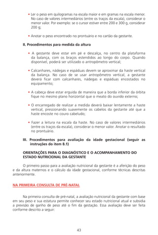43
• Ler o peso em quilogramas na escala maior e em gramas na escala menor.
No caso de valores intermediários (entre os traços da escala), considerar o
menor valor. Por exemplo: se o cursor estiver entre 200 e 300 g, considerar
200 g;
• Anotar o peso encontrado no prontuário e no cartão da gestante.
II. Procedimentos para medida da altura
• A gestante deve estar em pé e descalça, no centro da plataforma
da balança, com os braços estendidos ao longo do corpo. Quando
disponível, poderá ser utilizado o antropômetro vertical;
• Calcanhares, nádegas e espáduas devem se aproximar da haste vertical
da balança. No caso de se usar antropômetro vertical, a gestante
deverá ficar com calcanhares, nádegas e espáduas encostados no
equipamento;
• A cabeça deve estar erguida de maneira que a borda inferior da órbita
fique no mesmo plano horizontal que o meato do ouvido externo;
• O encarregado de realizar a medida deverá baixar lentamente a haste
vertical, pressionando suavemente os cabelos da gestante até que a
haste encoste no couro cabeludo;
• Fazer a leitura na escala da haste. No caso de valores intermediários
(entre os traços da escala), considerar o menor valor. Anotar o resultado
no prontuário.
III. Procedimentos para avaliação da idade gestacional (seguir as
instruções do item 8.1)
ORIENTAÇÕES PARA O DIAGNÓSTICO E O ACOMPANHAMENTO DO
ESTADO NUTRICIONAL DA GESTANTE
O primeiro passo para a avaliação nutricional da gestante é a aferição do peso
e da altura maternos e o cálculo da idade gestacional, conforme técnicas descritas
anteriormente.
NA PRIMEIRA CONSULTA DE PRÉ-NATAL
Na primeira consulta de pré-natal, a avaliação nutricional da gestante com base
em seu peso e sua estatura permite conhecer seu estado nutricional atual e subsidia
a previsão de ganho de peso até o fim da gestação. Essa avaliação deve ser feita
conforme descrito a seguir:
Manual Puerpério 19/09/06.indd 43 11/1/06 7:03:33 PM
 