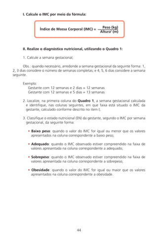 I. Calcule o IMC por meio da fórmula:
Índice de Massa Corporal (IMC) = Peso (kg)
Altura2
(m)
II. Realize o diagnóstico nutricional, utilizando o Quadro 1:
1. Calcule a semana gestacional;
Obs.: quando necessário, arredonde a semana gestacional da seguinte forma: 1,
2, 3 dias considere o número de semanas completas; e 4, 5, 6 dias considere a semana
seguinte.
Exemplo:
Gestante com 12 semanas e 2 dias = 12 semanas
Gestante com 12 semanas e 5 dias = 13 semanas
2. Localize, na primeira coluna do Quadro 1, a semana gestacional calculada
e identifique, nas colunas seguintes, em que faixa está situado o IMC da
gestante, calculado conforme descrito no item I;
3. Classifique o estado nutricional (EN) da gestante, segundo o IMC por semana
gestacional, da seguinte forma:
• Baixo peso: quando o valor do IMC for igual ou menor que os valores
apresentados na coluna correspondente a baixo peso;
• Adequado: quando o IMC observado estiver compreendido na faixa de
valores apresentada na coluna correspondente a adequado;
• Sobrepeso: quando o IMC observado estiver compreendido na faixa de
valores apresentada na coluna correspondente a sobrepeso;
• Obesidade: quando o valor do IMC for igual ou maior que os valores
apresentados na coluna correspondente a obesidade.
44
Manual Puerpério 19/09/06.indd 44 11/1/06 7:03:33 PM
 