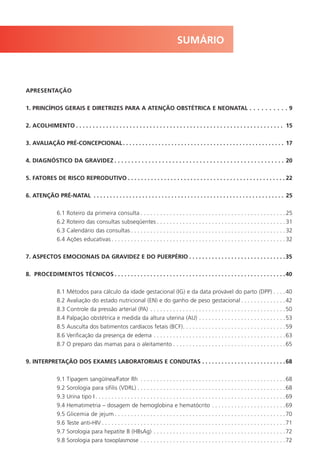 APRESENTAÇÃO
1. PRINCÍPIOS GERAIS E DIRETRIZES PARA A ATENÇÃO OBSTÉTRICA E NEONATAL . . . . . . . . . . 9
2. ACOLHIMENTO . . . . . . . . . . . . . . . . . . . . . . . . . . . . . . . . . . . . . . . . . . . . . . . . . . . . . . . . . . . . . . 15
3. AVALIAÇÃO PRÉ-CONCEPCIONAL. . . . . . . . . . . . . . . . . . . . . . . . . . . . . . . . . . . . . . . . . . . . . . . . . . 17
4. DIAGNÓSTICO DA GRAVIDEZ . . . . . . . . . . . . . . . . . . . . . . . . . . . . . . . . . . . . . . . . . . . . . . . . . . 20
5. FATORES DE RISCO REPRODUTIVO . . . . . . . . . . . . . . . . . . . . . . . . . . . . . . . . . . . . . . . . . . . . . . . . 22
6. ATENÇÃO PRÉ-NATAL . . . . . . . . . . . . . . . . . . . . . . . . . . . . . . . . . . . . . . . . . . . . . . . . . . . . . . . . . . . 25
6.1 Roteiro da primeira consulta . . . . . . . . . . . . . . . . . . . . . . . . . . . . . . . . . . . . . . . . . . . . . 25
6.2 Roteiro das consultas subseqüentes . . . . . . . . . . . . . . . . . . . . . . . . . . . . . . . . . . . . . . . . 31
6.3 Calendário das consultas . . . . . . . . . . . . . . . . . . . . . . . . . . . . . . . . . . . . . . . . . . . . . . . . 32
6.4 Ações educativas . . . . . . . . . . . . . . . . . . . . . . . . . . . . . . . . . . . . . . . . . . . . . . . . . . . . . . 32
7. ASPECTOS EMOCIONAIS DA GRAVIDEZ E DO PUERPÉRIO . . . . . . . . . . . . . . . . . . . . . . . . . . . . . .35
8. PROCEDIMENTOS TÉCNICOS . . . . . . . . . . . . . . . . . . . . . . . . . . . . . . . . . . . . . . . . . . . . . . . . . . . . .40
8.1 Métodos para cálculo da idade gestacional (IG) e da data provável do parto (DPP) . . . .40
8.2 Avaliação do estado nutricional (EN) e do ganho de peso gestacional . . . . . . . . . . . . . .42
8.3 Controle da pressão arterial (PA) . . . . . . . . . . . . . . . . . . . . . . . . . . . . . . . . . . . . . . . . . .50
8.4 Palpação obstétrica e medida da altura uterina (AU) . . . . . . . . . . . . . . . . . . . . . . . . . . .53
8.5 Ausculta dos batimentos cardíacos fetais (BCF). . . . . . . . . . . . . . . . . . . . . . . . . . . . . . . .59
8.6 Verificação da presença de edema . . . . . . . . . . . . . . . . . . . . . . . . . . . . . . . . . . . . . . . . .63
8.7 O preparo das mamas para o aleitamento . . . . . . . . . . . . . . . . . . . . . . . . . . . . . . . . . . .65
9. INTERPRETAÇÃO DOS EXAMES LABORATORIAIS E CONDUTAS . . . . . . . . . . . . . . . . . . . . . . . . . .68
9.1 Tipagem sangüínea/Fator Rh . . . . . . . . . . . . . . . . . . . . . . . . . . . . . . . . . . . . . . . . . . . . .68
9.2 Sorologia para sífilis (VDRL) . . . . . . . . . . . . . . . . . . . . . . . . . . . . . . . . . . . . . . . . . . . . . .68
9.3 Urina tipo I . . . . . . . . . . . . . . . . . . . . . . . . . . . . . . . . . . . . . . . . . . . . . . . . . . . . . . . . . . .69
9.4 Hematimetria – dosagem de hemoglobina e hematócrito . . . . . . . . . . . . . . . . . . . . . . .69
9.5 Glicemia de jejum . . . . . . . . . . . . . . . . . . . . . . . . . . . . . . . . . . . . . . . . . . . . . . . . . . . . .70
9.6 Teste anti-HIV . . . . . . . . . . . . . . . . . . . . . . . . . . . . . . . . . . . . . . . . . . . . . . . . . . . . . . . . .71
9.7 Sorologia para hepatite B (HBsAg) . . . . . . . . . . . . . . . . . . . . . . . . . . . . . . . . . . . . . . . . .72
9.8 Sorologia para toxoplasmose . . . . . . . . . . . . . . . . . . . . . . . . . . . . . . . . . . . . . . . . . . . . .72
SUMÁRIO
Manual Puerpério 19/09/06.indd 5 11/1/06 7:03:27 PM
 