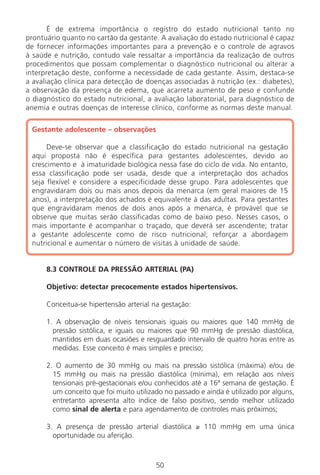 50
É de extrema importância o registro do estado nutricional tanto no
prontuário quanto no cartão da gestante. A avaliação do estado nutricional é capaz
de fornecer informações importantes para a prevenção e o controle de agravos
à saúde e nutrição, contudo vale ressaltar a importância da realização de outros
procedimentos que possam complementar o diagnóstico nutricional ou alterar a
interpretação deste, conforme a necessidade de cada gestante. Assim, destaca-se
a avaliação clínica para detecção de doenças associadas à nutrição (ex.: diabetes),
a observação da presença de edema, que acarreta aumento de peso e confunde
o diagnóstico do estado nutricional, a avaliação laboratorial, para diagnóstico de
anemia e outras doenças de interesse clínico, conforme as normas deste manual.
Gestante adolescente – observações
Deve-se observar que a classificação do estado nutricional na gestação
aqui proposta não é específica para gestantes adolescentes, devido ao
crescimento e à imaturidade biológica nessa fase do ciclo de vida. No entanto,
essa classificação pode ser usada, desde que a interpretação dos achados
seja flexível e considere a especificidade desse grupo. Para adolescentes que
engravidaram dois ou mais anos depois da menarca (em geral maiores de 15
anos), a interpretação dos achados é equivalente à das adultas. Para gestantes
que engravidaram menos de dois anos após a menarca, é provável que se
observe que muitas serão classificadas como de baixo peso. Nesses casos, o
mais importante é acompanhar o traçado, que deverá ser ascendente; tratar
a gestante adolescente como de risco nutricional; reforçar a abordagem
nutricional e aumentar o número de visitas à unidade de saúde.
8.3 CONTROLE DA PRESSÃO ARTERIAL (PA)
Objetivo: detectar precocemente estados hipertensivos.
Conceitua-se hipertensão arterial na gestação:
1. A observação de níveis tensionais iguais ou maiores que 140 mmHg de
pressão sistólica, e iguais ou maiores que 90 mmHg de pressão diastólica,
mantidos em duas ocasiões e resguardado intervalo de quatro horas entre as
medidas. Esse conceito é mais simples e preciso;
2. O aumento de 30 mmHg ou mais na pressão sistólica (máxima) e/ou de
15 mmHg ou mais na pressão diastólica (mínima), em relação aos níveis
tensionais pré-gestacionais e/ou conhecidos até a 16ª semana de gestação. É
um conceito que foi muito utilizado no passado e ainda é utilizado por alguns,
entretanto apresenta alto índice de falso positivo, sendo melhor utilizado
como sinal de alerta e para agendamento de controles mais próximos;
3. A presença de pressão arterial diastólica ≥ 110 mmHg em uma única
oportunidade ou aferição.
Manual Puerpério 19/09/06.indd 50 11/1/06 7:03:42 PM
 
