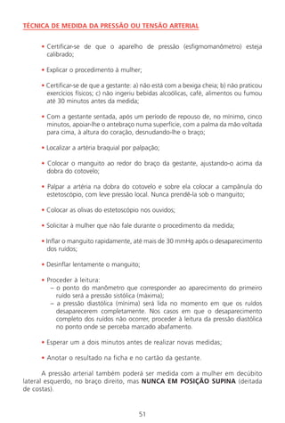 51
TÉCNICA DE MEDIDA DA PRESSÃO OU TENSÃO ARTERIAL
• Certificar-se de que o aparelho de pressão (esfigmomanômetro) esteja
calibrado;
• Explicar o procedimento à mulher;
• Certificar-se de que a gestante: a) não está com a bexiga cheia; b) não praticou
exercícios físicos; c) não ingeriu bebidas alcoólicas, café, alimentos ou fumou
até 30 minutos antes da medida;
• Com a gestante sentada, após um período de repouso de, no mínimo, cinco
minutos, apoiar-lhe o antebraço numa superfície, com a palma da mão voltada
para cima, à altura do coração, desnudando-lhe o braço;
• Localizar a artéria braquial por palpação;
• Colocar o manguito ao redor do braço da gestante, ajustando-o acima da
dobra do cotovelo;
• Palpar a artéria na dobra do cotovelo e sobre ela colocar a campânula do
estetoscópio, com leve pressão local. Nunca prendê-la sob o manguito;
• Colocar as olivas do estetoscópio nos ouvidos;
• Solicitar à mulher que não fale durante o procedimento da medida;
• Inflar o manguito rapidamente, até mais de 30 mmHg após o desaparecimento
dos ruídos;
• Desinflar lentamente o manguito;
• Proceder à leitura:
– o ponto do manômetro que corresponder ao aparecimento do primeiro
ruído será a pressão sistólica (máxima);
– a pressão diastólica (mínima) será lida no momento em que os ruídos
desaparecerem completamente. Nos casos em que o desaparecimento
completo dos ruídos não ocorrer, proceder à leitura da pressão diastólica
no ponto onde se perceba marcado abafamento.
• Esperar um a dois minutos antes de realizar novas medidas;
• Anotar o resultado na ficha e no cartão da gestante.
A pressão arterial também poderá ser medida com a mulher em decúbito
lateral esquerdo, no braço direito, mas NUNCA EM POSIÇÃO SUPINA (deitada
de costas).
Manual Puerpério 19/09/06.indd 51 11/1/06 7:03:42 PM
 
