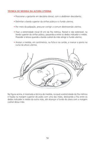 56
TÉCNICA DE MEDIDA DA ALTURA UTERINA
• Posicionar a gestante em decúbito dorsal, com o abdômen descoberto;
• Delimitar a borda superior da sínfise púbica e o fundo uterino;
• Por meio da palpação, procurar corrigir a comum dextroversão uterina;
• Fixar a extremidade inicial (0 cm) da fita métrica, flexível e não extensível, na
borda superior da sínfise púbica, passando-a entre os dedos indicador e médio.
Proceder à leitura quando a borda cubital da mão atingir o fundo uterino;
• Anotar a medida, em centímetros, na ficha e no cartão, e marcar o ponto na
curva da altura uterina.
Na figura acima, é mostrada a técnica de medida, na qual a extremidade da fita métrica
é fixada na margem superior do púbis com uma das mãos, deslizando a fita entre os
dedos indicador e médio da outra mão, até alcançar o fundo do útero com a margem
cubital dessa mão.
Manual Puerpério 19/09/06.indd 56 11/1/06 7:03:45 PM
 