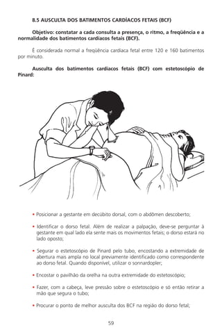 59
8.5 AUSCULTA DOS BATIMENTOS CARDÍACOS FETAIS (BCF)
Objetivo: constatar a cada consulta a presença, o ritmo, a freqüência e a
normalidade dos batimentos cardíacos fetais (BCF).
É considerada normal a freqüência cardíaca fetal entre 120 e 160 batimentos
por minuto.
Ausculta dos batimentos cardíacos fetais (BCF) com estetoscópio de
Pinard:
• Posicionar a gestante em decúbito dorsal, com o abdômen descoberto;
• Identificar o dorso fetal. Além de realizar a palpação, deve-se perguntar à
gestante em qual lado ela sente mais os movimentos fetais; o dorso estará no
lado oposto;
• Segurar o estetoscópio de Pinard pelo tubo, encostando a extremidade de
abertura mais ampla no local previamente identificado como correspondente
ao dorso fetal. Quando disponível, utilizar o sonnardopler;
• Encostar o pavilhão da orelha na outra extremidade do estetoscópio;
• Fazer, com a cabeça, leve pressão sobre o estetoscópio e só então retirar a
mão que segura o tubo;
• Procurar o ponto de melhor ausculta dos BCF na região do dorso fetal;
Manual Puerpério 19/09/06.indd 59 11/1/06 7:03:53 PM
 