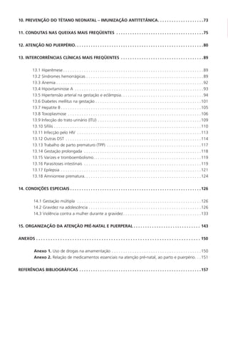 10. PREVENÇÃO DO TÉTANO NEONATAL – IMUNIZAÇÃO ANTITETÂNICA. . . . . . . . . . . . . . . . . . . .73
11. CONDUTAS NAS QUEIXAS MAIS FREQÜENTES . . . . . . . . . . . . . . . . . . . . . . . . . . . . . . . . . . . . . .75
12. ATENÇÃO NO PUERPÉRIO. . . . . . . . . . . . . . . . . . . . . . . . . . . . . . . . . . . . . . . . . . . . . . . . . . . . . . . .80
13. INTERCORRÊNCIAS CLÍNICAS MAIS FREQÜENTES . . . . . . . . . . . . . . . . . . . . . . . . . . . . . . . . . . . .89
13.1 Hiperêmese . . . . . . . . . . . . . . . . . . . . . . . . . . . . . . . . . . . . . . . . . . . . . . . . . . . . . . . . . . . . .89
13.2 Síndromes hemorrágicas . . . . . . . . . . . . . . . . . . . . . . . . . . . . . . . . . . . . . . . . . . . . . . . . . . .89
13.3 Anemia . . . . . . . . . . . . . . . . . . . . . . . . . . . . . . . . . . . . . . . . . . . . . . . . . . . . . . . . . . . . . . . .92
13.4 Hipovitaminose A . . . . . . . . . . . . . . . . . . . . . . . . . . . . . . . . . . . . . . . . . . . . . . . . . . . . . . . .93
13.5 Hipertensão arterial na gestação e eclâmpsia. . . . . . . . . . . . . . . . . . . . . . . . . . . . . . . . . . . .94
13.6 Diabetes mellitus na gestação . . . . . . . . . . . . . . . . . . . . . . . . . . . . . . . . . . . . . . . . . . . . . .101
13.7 Hepatite B . . . . . . . . . . . . . . . . . . . . . . . . . . . . . . . . . . . . . . . . . . . . . . . . . . . . . . . . . . . . .105
13.8 Toxoplasmose . . . . . . . . . . . . . . . . . . . . . . . . . . . . . . . . . . . . . . . . . . . . . . . . . . . . . . . . . .106
13.9 Infecção do trato urinário (ITU) . . . . . . . . . . . . . . . . . . . . . . . . . . . . . . . . . . . . . . . . . . . . .109
13.10 Sífilis . . . . . . . . . . . . . . . . . . . . . . . . . . . . . . . . . . . . . . . . . . . . . . . . . . . . . . . . . . . . . . . .110
13.11 Infecção pelo HIV . . . . . . . . . . . . . . . . . . . . . . . . . . . . . . . . . . . . . . . . . . . . . . . . . . . . . .113
13.12 Outras DST . . . . . . . . . . . . . . . . . . . . . . . . . . . . . . . . . . . . . . . . . . . . . . . . . . . . . . . . . . .114
13.13 Trabalho de parto prematuro (TPP) . . . . . . . . . . . . . . . . . . . . . . . . . . . . . . . . . . . . . . . . .117
13.14 Gestação prolongada . . . . . . . . . . . . . . . . . . . . . . . . . . . . . . . . . . . . . . . . . . . . . . . . . . .118
13.15 Varizes e tromboembolismo. . . . . . . . . . . . . . . . . . . . . . . . . . . . . . . . . . . . . . . . . . . . . . .119
13.16 Parasitoses intestinais . . . . . . . . . . . . . . . . . . . . . . . . . . . . . . . . . . . . . . . . . . . . . . . . . . .119
13.17 Epilepsia . . . . . . . . . . . . . . . . . . . . . . . . . . . . . . . . . . . . . . . . . . . . . . . . . . . . . . . . . . . . .121
13.18 Amniorrexe prematura. . . . . . . . . . . . . . . . . . . . . . . . . . . . . . . . . . . . . . . . . . . . . . . . . . .124
14. CONDIÇÕES ESPECIAIS . . . . . . . . . . . . . . . . . . . . . . . . . . . . . . . . . . . . . . . . . . . . . . . . . . . . . . . . .126
14.1 Gestação múltipla . . . . . . . . . . . . . . . . . . . . . . . . . . . . . . . . . . . . . . . . . . . . . . . . . . . . . .126
14.2 Gravidez na adolescência . . . . . . . . . . . . . . . . . . . . . . . . . . . . . . . . . . . . . . . . . . . . . . . . .126
14.3 Violência contra a mulher durante a gravidez. . . . . . . . . . . . . . . . . . . . . . . . . . . . . . . . . .133
15. ORGANIZAÇÃO DA ATENÇÃO PRÉ-NATAL E PUERPERAL . . . . . . . . . . . . . . . . . . . . . . . . . . . . . 143
ANEXOS . . . . . . . . . . . . . . . . . . . . . . . . . . . . . . . . . . . . . . . . . . . . . . . . . . . . . . . . . . . . . . . . . . . . 150
Anexo 1. Uso de drogas na amamentação . . . . . . . . . . . . . . . . . . . . . . . . . . . . . . . . . . . . . . .150
Anexo 2. Relação de medicamentos essenciais na atenção pré-natal, ao parto e puerpério. . .151
REFERÊNCIAS BIBLIOGRÁFICAS . . . . . . . . . . . . . . . . . . . . . . . . . . . . . . . . . . . . . . . . . . . . . . . . . . . . .157
Manual Puerpério 19/09/06.indd 6 11/1/06 7:03:27 PM
 