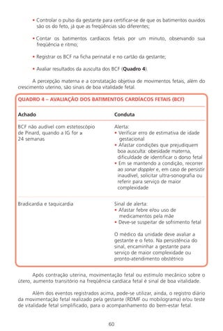 60
• Controlar o pulso da gestante para certificar-se de que os batimentos ouvidos
são os do feto, já que as freqüências são diferentes;
• Contar os batimentos cardíacos fetais por um minuto, observando sua
freqüência e ritmo;
• Registrar os BCF na ficha perinatal e no cartão da gestante;
• Avaliar resultados da ausculta dos BCF (Quadro 4).
A percepção materna e a constatação objetiva de movimentos fetais, além do
crescimento uterino, são sinais de boa vitalidade fetal.
QUADRO 4 – AVALIAÇÃO DOS BATIMENTOS CARDÍACOS FETAIS (BCF)
Achado Conduta
BCF não audível com estetoscópio Alerta:
de Pinard, quando a IG for ≥ • Verificar erro de estimativa de idade
24 semanas gestacional
• Afastar condições que prejudiquem
boa ausculta: obesidade materna,
dificuldade de identificar o dorso fetal
• Em se mantendo a condição, recorrer
ao sonar doppler e, em caso de persistir
inaudível, solicitar ultra-sonografia ou
referir para serviço de maior
complexidade
Bradicardia e taquicardia Sinal de alerta:
• Afastar febre e/ou uso de
medicamentos pela mãe
• Deve-se suspeitar de sofrimento fetal
O médico da unidade deve avaliar a
gestante e o feto. Na persistência do
sinal, encaminhar a gestante para
serviço de maior complexidade ou
pronto-atendimento obstétrico
Após contração uterina, movimentação fetal ou estímulo mecânico sobre o
útero, aumento transitório na freqüência cardíaca fetal é sinal de boa vitalidade.
Além dos eventos registrados acima, pode-se utilizar, ainda, o registro diário
da movimentação fetal realizado pela gestante (RDMF ou mobilograma) e/ou teste
de vitalidade fetal simplificado, para o acompanhamento do bem-estar fetal.
Manual Puerpério 19/09/06.indd 60 11/1/06 7:03:53 PM
 
