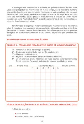 A contagem dos movimentos é realizada por período máximo de uma hora.
Caso consiga registrar seis movimentos em menos tempo, não é necessário manter a
observação durante uma hora completa. Entretanto, se após uma hora, não foi capaz
de contar seis movimentos, deverá repetir o procedimento. Se na próxima hora não
sentir seis movimentos, deverá procurar imediatamente a unidade de saúde. Assim,
considera-se como “inatividade fetal“ o registro com menos de seis movimentos por
hora, em duas horas consecutivas.
Para favorecer a cooperação materna em realizar o registro diário dos movimentos
fetais, é importante que a gestante receba orientações adequadas quanto à importância
da atividade do feto no controle de seu bem-estar. Outro fator que interfere na qualidade
do registro é o estímulo constante dado a cada consulta de pré-natal pelo profissional de
saúde.
REGISTRO DIÁRIO DA MOVIMENTAÇÃO FETAL
QUADRO 5 – FORMULÁRIO PARA REGISTRO DIÁRIO DE MOVIMENTOS FETAIS
1º – Alimentar-se antes de começar o registro;
2º – Em posição semi-sentada, com a mão no abdômen;
3º – Marcar o horário de início;
4º – Registrar seis movimentos e marcar o horário do último;
5º – Se, em uma hora, o bebê não mexer seis vezes, parar de contar os movimentos.
Repetir o registro. Se persistir a diminuição, procurar a unidade de saúde.
Dia Horário início Movimentos fetais Horário término
1 2 3 4 5 6
TÉCNICA DE APLICAÇÃO DO TESTE DE ESTÍMULO SONORO SIMPLIFICADO (TESS)
1. Material necessário:
• Sonar doppler;
• Buzina Kobo (buzina de bicicleta).
62
Manual Puerpério 19/09/06.indd 62 11/1/06 7:03:54 PM
 