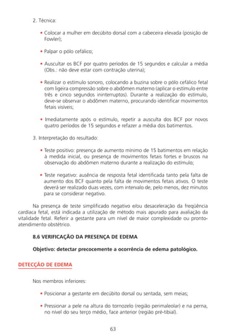 63
2. Técnica:
• Colocar a mulher em decúbito dorsal com a cabeceira elevada (posição de
Fowler);
• Palpar o pólo cefálico;
• Auscultar os BCF por quatro períodos de 15 segundos e calcular a média
(Obs.: não deve estar com contração uterina);
• Realizar o estímulo sonoro, colocando a buzina sobre o pólo cefálico fetal
com ligeira compressão sobre o abdômen materno (aplicar o estímulo entre
três e cinco segundos ininterruptos). Durante a realização do estímulo,
deve-se observar o abdômen materno, procurando identificar movimentos
fetais visíveis;
• Imediatamente após o estímulo, repetir a ausculta dos BCF por novos
quatro períodos de 15 segundos e refazer a média dos batimentos.
3. Interpretação do resultado:
• Teste positivo: presença de aumento mínimo de 15 batimentos em relação
à medida inicial, ou presença de movimentos fetais fortes e bruscos na
observação do abdômen materno durante a realização do estímulo;
• Teste negativo: ausência de resposta fetal identificada tanto pela falta de
aumento dos BCF quanto pela falta de movimentos fetais ativos. O teste
deverá ser realizado duas vezes, com intervalo de, pelo menos, dez minutos
para se considerar negativo.
Na presença de teste simplificado negativo e/ou desaceleração da freqüência
cardíaca fetal, está indicada a utilização de método mais apurado para avaliação da
vitalidade fetal. Referir a gestante para um nível de maior complexidade ou pronto-
atendimento obstétrico.
8.6 VERIFICAÇÃO DA PRESENÇA DE EDEMA
Objetivo: detectar precocemente a ocorrência de edema patológico.
DETECÇÃO DE EDEMA
Nos membros inferiores:
• Posicionar a gestante em decúbito dorsal ou sentada, sem meias;
• Pressionar a pele na altura do tornozelo (região perimaleolar) e na perna,
no nível do seu terço médio, face anterior (região pré-tibial).
Manual Puerpério 19/09/06.indd 63 11/1/06 7:03:54 PM
 