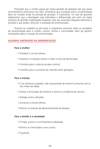 66
Pensando que a mulher passa por longo período de gestação até que possa
concretamente amamentar seu filho, entende-se que o preparo para a amamentação
deva ser iniciado ainda no período de gravidez. É importante, no caso de gestante
adolescente, que a abordagem seja sistemática e diferenciada, por estar em etapa
evolutiva de grandes modificações corporais, que são acrescidas daquelas referentes à
gravidez e que podem dificultar a aceitação da amamentação.
Durante os cuidados no pré-natal, é importante conversar sobre as vantagens
da amamentação para a mulher, criança, família e comunidade, além de garantir
orientações sobre o manejo da amamentação.
ALGUMAS VANTAGENS DA AMAMENTAÇÃO
Para a mulher:
• Fortalece o vínculo afetivo;
• Favorece a involução uterina e reduz o risco de hemorragia;
• Contribui para o retorno ao peso normal;
• Contribui para o aumento do intervalo entre gestações.
Para a criança:
• É um alimento completo, não necessitando de nenhum acréscimo até os
seis meses de idade;
• Facilita a eliminação de mecônio e diminui a incidência de icterícia;
• Protege contra infecções;
• Aumenta o vínculo afetivo;
• Diminui as chances de desenvolvimento de alergias.
Para a família e a sociedade:
• É limpo, pronto e na temperatura adequada;
• Diminui as internações e seus custos;
• É gratuito.
Manual Puerpério 19/09/06.indd 66 11/1/06 7:03:54 PM
 