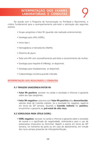 68
De acordo com o Programa de Humanização no Pré-Natal e Nascimento, é
critério fundamental para o acompanhamento pré-natal a solicitação dos seguintes
exames:
• Grupo sangüíneo e fator Rh (quando não realizado anteriormente);
• Sorologia para sífilis (VDRL);
• Urina tipo I;
• Hemoglobina e hematócrito (Hb/Ht);
• Glicemia de jejum;
• Teste anti-HIV com aconselhamento pré-teste e consentimento da mulher;
• Sorologia para hepatite B (HBsAg), se disponível;
• Sorologia para toxoplasmose, se disponível;
• Colpocitologia oncótica,quando indicada.
INTERPRETAÇÃO DOS RESULTADOS E CONDUTAS
9.1 TIPAGEM SANGÜÍNEA/FATOR Rh
• Fator Rh positivo: escrever no cartão o resultado e informar à gestante
sobre seu tipo sangüíneo;
• Fator Rh negativo e parceiro com fator Rh positivo e/ou desconhecido:
solicitar teste de Coombs indireto. Se o resultado for negativo, repeti-lo
em torno da 30ª semana. Quando o Coombs indireto for positivo,
encaminhar a gestante ao pré-natal de alto risco.
9.2 SOROLOGIA PARA SÍFILIS (VDRL)
• VDRL negativo: escrever no cartão e informar à gestante sobre o resultado
do exame e o significado da negatividade, orientando-a para o uso de
preservativo (masculino ou feminino). Repetir o exame em torno da 30ª
semana, no momento do parto ou em caso de abortamento, em virtude
dos riscos sempre presentes de infecção/reinfecção;
INTERPRETAÇÃO DOS EXAMES
LABORATORIAIS E CONDUTAS
9
Manual Puerpério 19/09/06.indd 68 11/1/06 7:03:55 PM
 