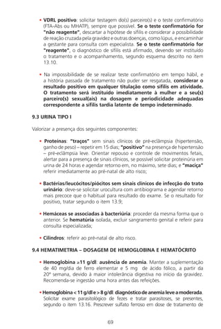 69
• VDRL positivo: solicitar testagem do(s) parceiro(s) e o teste confirmatório
(FTA-Abs ou MHATP), sempre que possível. Se o teste confirmatório for
"não reagente", descartar a hipótese de sífilis e considerar a possibilidade
de reação cruzada pela gravidez e outras doenças, como lúpus, e encaminhar
a gestante para consulta com especialista. Se o teste confirmatório for
"reagente", o diagnóstico de sífilis está afirmado, devendo ser instituído
o tratamento e o acompanhamento, segundo esquema descrito no item
13.10.
• Na impossibilidade de se realizar teste confirmatório em tempo hábil, e
a história passada de tratamento não puder ser resgatada, considerar o
resultado positivo em qualquer titulação como sífilis em atividade.
O tratamento será instituído imediatamente à mulher e a seu(s)
parceiro(s) sexual(ais) na dosagem e periodicidade adequadas
correspondente a sífilis tardia latente de tempo indeterminado.
9.3 URINA TIPO I
Valorizar a presença dos seguintes componentes:
• Proteínas: “traços” sem sinais clínicos de pré-eclâmpsia (hipertensão,
ganho de peso) – repetir em 15 dias; “positivo” na presença de hipertensão
– pré-eclâmpsia leve. Orientar repouso e controle de movimentos fetais,
alertar para a presença de sinais clínicos, se possível solicitar proteinúria em
urina de 24 horas e agendar retorno em, no máximo, sete dias; e “maciça”
referir imediatamente ao pré-natal de alto risco;
• Bactérias/leucócitos/piócitos sem sinais clínicos de infecção do trato
urinário: deve-se solicitar urocultura com antibiograma e agendar retorno
mais precoce que o habitual para resultado do exame. Se o resultado for
positivo, tratar segundo o item 13.9;
• Hemáceas se associadas à bacteriúria: proceder da mesma forma que o
anterior. Se hematúria isolada, excluir sangramento genital e referir para
consulta especializada;
• Cilindros: referir ao pré-natal de alto risco.
9.4 HEMATIMETRIA – DOSAGEM DE HEMOGLOBINA E HEMATÓCRITO
• Hemoglobina ≥11 g/dl: ausência de anemia. Manter a suplementação
de 40 mg/dia de ferro elementar e 5 mg de ácido fólico, a partir da
20ª semana, devido à maior intolerância digestiva no início da gravidez.
Recomenda-se ingestão uma hora antes das refeições.
•Hemoglobina<11g/dle>8g/dl:diagnósticodeanemialeveamoderada.
Solicitar exame parasitológico de fezes e tratar parasitoses, se presentes,
segundo o item 13.16. Prescrever sulfato ferroso em dose de tratamento de
Manual Puerpério 19/09/06.indd 69 11/1/06 7:03:55 PM
 
