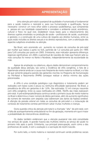 7
Uma atenção pré-natal e puerperal de qualidade e humanizada é fundamental
para a saúde materna e neonatal e, para sua humanização e qualificação, faz-se
necessário: construir um novo olhar sobre o processo saúde/doença, que compreenda
a pessoa em sua totalidade corpo/mente e considere o ambiente social, econômico,
cultural e físico no qual vive; estabelecer novas bases para o relacionamento dos
diversos sujeitos envolvidos na produção de saúde – profissionais de saúde, usuários(as)
e gestores; e a construção de uma cultura de respeito aos direitos humanos, entre os
quais estão incluídos os direitos sexuais e os direitos reprodutivos, com a valorização dos
aspectos subjetivos envolvidos na atenção.
No Brasil, vem ocorrendo um aumento no número de consultas de pré-natal
por mulher que realiza o parto no SUS, partindo de 1,2 consultas por parto em 1995
para 5,45 consultas por parto em 2005. Entretanto, esse indicador apresenta diferenças
regionais significativas: em 2003, o percentual de nascidos de mães que fizeram sete ou
mais consultas foi menor no Norte e Nordeste, independentemente da escolaridade da
mãe.
Apesar da ampliação na cobertura, alguns dados demonstram comprometimento
da qualidade dessa atenção, tais como a incidência de sífilis congênita, o fato de a
hipertensão arterial ainda ser a causa mais freqüente de morte materna no Brasil, e o fato
de que somente pequena parcela das gestantes inscritas no Programa de Humanização
no Pré-Natal e Nascimento (PHPN) consegue realizar o elenco mínimo das ações
preconizadas.
A sífilis é uma condição patológica cujo diagnóstico e tratamento podem ser
realizados com baixo custo e pouca ou nenhuma dificuldade operacional. No Brasil, a
prevalência de sífilis em gestantes é de 1,6%. São estimadas 12 mil crianças nascendo
com sífilis congênita. Entre os casos notificados em 2004, 78,8% das mães realizaram
pré-natal. A pré-eclâmpsia/eclâmpsia continua sendo a primeira causa de morte materna
no Brasil e determina o maior número de óbitos perinatais, além do aumento significativo
do número de neonatos com seqüelas caso sobrevivam aos danos da hipóxia cerebral.
A aferição da pressão arterial em todas as consultas de pré-natal e a instauração de
condutas de tratamento corretas permitiriam salvar muitas mulheres e crianças.
Outra questão crítica da atenção pré-natal é a chamada “alta” do pré-natal, com
a falta de acompanhamento ambulatorial no fim da gestação, momento em que é maior
a probabilidade de intercorrências obstétricas.
Os dados também evidenciam que a atenção puerperal não está consolidada
nos serviços de saúde. A grande maioria das mulheres retorna ao serviço de saúde no
primeiro mês após o parto. Entretanto, sua principal preocupação, assim como a dos
profissionais de saúde, é com a avaliação e a vacinação do recém-nascido.
Por outro lado, a morte materna e neonatal continuam sendo problemas sociais
APRESENTAÇÃO
Manual Puerpério 19/09/06.indd 7 11/1/06 7:03:27 PM
 