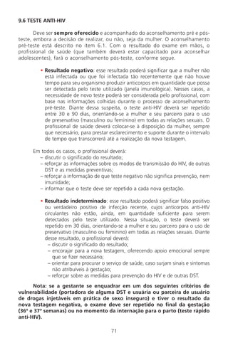 71
9.6 TESTE ANTI-HIV
Deve ser sempre oferecido e acompanhado do aconselhamento pré e pós-
teste, embora a decisão de realizar, ou não, seja da mulher. O aconselhamento
pré-teste está descrito no item 6.1. Com o resultado do exame em mãos, o
profissional de saúde (que também deverá estar capacitado para aconselhar
adolescentes), fará o aconselhamento pós-teste, conforme segue.
• Resultado negativo: esse resultado poderá significar que a mulher não
está infectada ou que foi infectada tão recentemente que não houve
tempo para seu organismo produzir anticorpos em quantidade que possa
ser detectada pelo teste utilizado (janela imunológica). Nesses casos, a
necessidade de novo teste poderá ser considerada pelo profissional, com
base nas informações colhidas durante o processo de aconselhamento
pré-teste. Diante dessa suspeita, o teste anti-HIV deverá ser repetido
entre 30 e 90 dias, orientando-se a mulher e seu parceiro para o uso
de preservativo (masculino ou feminino) em todas as relações sexuais. O
profissional de saúde deverá colocar-se à disposição da mulher, sempre
que necessário, para prestar esclarecimento e suporte durante o intervalo
de tempo que transcorrerá até a realização da nova testagem.
Em todos os casos, o profissional deverá:
– discutir o significado do resultado;
– reforçar as informações sobre os modos de transmissão do HIV, de outras
DST e as medidas preventivas;
– reforçar a informação de que teste negativo não significa prevenção, nem
imunidade;
– informar que o teste deve ser repetido a cada nova gestação.
• Resultado indeterminado: esse resultado poderá significar falso positivo
ou verdadeiro positivo de infecção recente, cujos anticorpos anti-HIV
circulantes não estão, ainda, em quantidade suficiente para serem
detectados pelo teste utilizado. Nessa situação, o teste deverá ser
repetido em 30 dias, orientando-se a mulher e seu parceiro para o uso de
preservativo (masculino ou feminino) em todas as relações sexuais. Diante
desse resultado, o profissional deverá:
– discutir o significado do resultado;
– encorajar para a nova testagem, oferecendo apoio emocional sempre
que se fizer necessário;
– orientar para procurar o serviço de saúde, caso surjam sinais e sintomas
não atribuíveis à gestação;
– reforçar sobre as medidas para prevenção do HIV e de outras DST.
Nota: se a gestante se enquadrar em um dos seguintes critérios de
vulnerabilidade (portadora de alguma DST e usuária ou parceira de usuário
de drogas injetáveis em prática de sexo inseguro) e tiver o resultado da
nova testagem negativa, o exame deve ser repetido no final da gestação
(36ª e 37ª semanas) ou no momento da internação para o parto (teste rápido
anti-HIV).
Manual Puerpério 19/09/06.indd 71 11/1/06 7:03:55 PM
 