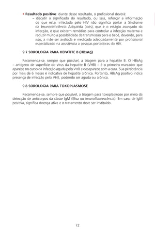 72
• Resultado positivo: diante desse resultado, o profissional deverá:
– discutir o significado do resultado, ou seja, reforçar a informação
de que estar infectada pelo HIV não significa portar a Síndrome
da Imunodeficiência Adquirida (aids), que é o estágio avançado da
infecção, e que existem remédios para controlar a infecção materna e
reduzir muito a possibilidade de transmissão para o bebê, devendo, para
isso, a mãe ser avaliada e medicada adequadamente por profissional
especializado na assistência a pessoas portadoras do HIV.
9.7 SOROLOGIA PARA HEPATITE B (HBsAg)
Recomenda-se, sempre que possível, a triagem para a hepatite B. O HBsAg
– antígeno de superfície do vírus da hepatite B (VHB) – é o primeiro marcador que
aparece no curso da infecção aguda pelo VHB e desaparece com a cura. Sua persistência
por mais de 6 meses é indicativa de hepatite crônica. Portanto, HBsAg positivo indica
presença de infecção pelo VHB, podendo ser aguda ou crônica.
9.8 SOROLOGIA PARA TOXOPLASMOSE
Recomenda-se, sempre que possível, a triagem para toxoplasmose por meio da
detecção de anticorpos da classe IgM (Elisa ou imunofluorescência). Em caso de IgM
positiva, significa doença ativa e o tratamento deve ser instituído.
Manual Puerpério 19/09/06.indd 72 11/1/06 7:03:55 PM
 