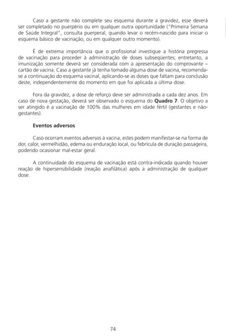 Caso a gestante não complete seu esquema durante a gravidez, esse deverá
ser completado no puerpério ou em qualquer outra oportunidade (“Primeira Semana
de Saúde Integral“, consulta puerperal, quando levar o recém-nascido para iniciar o
esquema básico de vacinação, ou em qualquer outro momento).
É de extrema importância que o profissional investigue a história pregressa
de vacinação para proceder à administração de doses subseqüentes; entretanto, a
imunização somente deverá ser considerada com a apresentação do comprovante –
cartão de vacina. Caso a gestante já tenha tomado alguma dose de vacina, recomenda-
se a continuação do esquema vacinal, aplicando-se as doses que faltam para conclusão
deste, independentemente do momento em que foi aplicada a última dose.
Fora da gravidez, a dose de reforço deve ser administrada a cada dez anos. Em
caso de nova gestação, deverá ser observado o esquema do Quadro 7. O objetivo a
ser atingido é a vacinação de 100% das mulheres em idade fértil (gestantes e não-
gestantes).
Eventos adversos
Caso ocorram eventos adversos à vacina, estes podem manifestar-se na forma de
dor, calor, vermelhidão, edema ou enduração local, ou febrícula de duração passageira,
podendo ocasionar mal-estar geral.
A continuidade do esquema de vacinação está contra-indicada quando houver
reação de hipersensibilidade (reação anafilática) após a administração de qualquer
dose.
74
Manual Puerpério 19/09/06.indd 74 11/1/06 7:03:56 PM
 