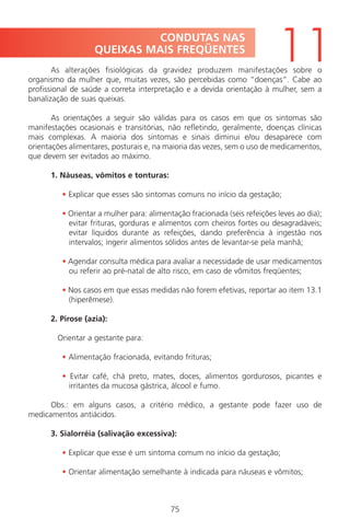 75
As alterações fisiológicas da gravidez produzem manifestações sobre o
organismo da mulher que, muitas vezes, são percebidas como “doenças”. Cabe ao
profissional de saúde a correta interpretação e a devida orientação à mulher, sem a
banalização de suas queixas.
As orientações a seguir são válidas para os casos em que os sintomas são
manifestações ocasionais e transitórias, não refletindo, geralmente, doenças clínicas
mais complexas. A maioria dos sintomas e sinais diminui e/ou desaparece com
orientações alimentares, posturais e, na maioria das vezes, sem o uso de medicamentos,
que devem ser evitados ao máximo.
1. Náuseas, vômitos e tonturas:
• Explicar que esses são sintomas comuns no início da gestação;
• Orientar a mulher para: alimentação fracionada (seis refeições leves ao dia);
evitar frituras, gorduras e alimentos com cheiros fortes ou desagradáveis;
evitar líquidos durante as refeições, dando preferência à ingestão nos
intervalos; ingerir alimentos sólidos antes de levantar-se pela manhã;
• Agendar consulta médica para avaliar a necessidade de usar medicamentos
ou referir ao pré-natal de alto risco, em caso de vômitos freqüentes;
• Nos casos em que essas medidas não forem efetivas, reportar ao item 13.1
(hiperêmese).
2. Pirose (azia):
Orientar a gestante para:
• Alimentação fracionada, evitando frituras;
• Evitar café, chá preto, mates, doces, alimentos gordurosos, picantes e
irritantes da mucosa gástrica, álcool e fumo.
Obs.: em alguns casos, a critério médico, a gestante pode fazer uso de
medicamentos antiácidos.
3. Sialorréia (salivação excessiva):
• Explicar que esse é um sintoma comum no início da gestação;
• Orientar alimentação semelhante à indicada para náuseas e vômitos;
CONDUTAS NAS
QUEIXAS MAIS FREQÜENTES
11
Manual Puerpério 19/09/06.indd 75 11/1/06 7:03:56 PM
 