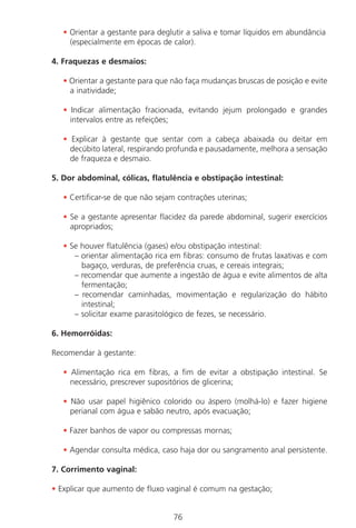 76
• Orientar a gestante para deglutir a saliva e tomar líquidos em abundância
(especialmente em épocas de calor).
4. Fraquezas e desmaios:
• Orientar a gestante para que não faça mudanças bruscas de posição e evite
a inatividade;
• Indicar alimentação fracionada, evitando jejum prolongado e grandes
intervalos entre as refeições;
• Explicar à gestante que sentar com a cabeça abaixada ou deitar em
decúbito lateral, respirando profunda e pausadamente, melhora a sensação
de fraqueza e desmaio.
5. Dor abdominal, cólicas, flatulência e obstipação intestinal:
• Certificar-se de que não sejam contrações uterinas;
• Se a gestante apresentar flacidez da parede abdominal, sugerir exercícios
apropriados;
• Se houver flatulência (gases) e/ou obstipação intestinal:
– orientar alimentação rica em fibras: consumo de frutas laxativas e com
bagaço, verduras, de preferência cruas, e cereais integrais;
– recomendar que aumente a ingestão de água e evite alimentos de alta
fermentação;
– recomendar caminhadas, movimentação e regularização do hábito
intestinal;
– solicitar exame parasitológico de fezes, se necessário.
6. Hemorróidas:
Recomendar à gestante:
• Alimentação rica em fibras, a fim de evitar a obstipação intestinal. Se
necessário, prescrever supositórios de glicerina;
• Não usar papel higiênico colorido ou áspero (molhá-lo) e fazer higiene
perianal com água e sabão neutro, após evacuação;
• Fazer banhos de vapor ou compressas mornas;
• Agendar consulta médica, caso haja dor ou sangramento anal persistente.
7. Corrimento vaginal:
• Explicar que aumento de fluxo vaginal é comum na gestação;
Manual Puerpério 19/09/06.indd 76 11/1/06 7:03:56 PM
 