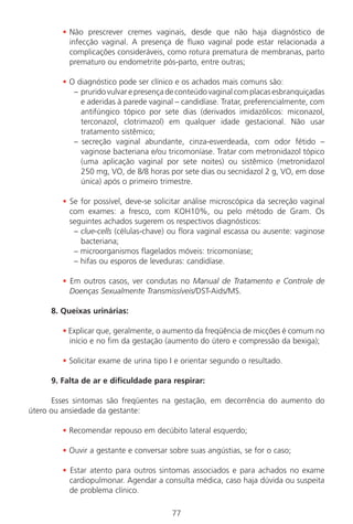 77
• Não prescrever cremes vaginais, desde que não haja diagnóstico de
infecção vaginal. A presença de fluxo vaginal pode estar relacionada a
complicações consideráveis, como rotura prematura de membranas, parto
prematuro ou endometrite pós-parto, entre outras;
• O diagnóstico pode ser clínico e os achados mais comuns são:
– pruridovulvarepresençadeconteúdovaginalcomplacasesbranquiçadas
e aderidas à parede vaginal – candidíase. Tratar, preferencialmente, com
antifúngico tópico por sete dias (derivados imidazólicos: miconazol,
terconazol, clotrimazol) em qualquer idade gestacional. Não usar
tratamento sistêmico;
– secreção vaginal abundante, cinza-esverdeada, com odor fétido –
vaginose bacteriana e/ou tricomoníase. Tratar com metronidazol tópico
(uma aplicação vaginal por sete noites) ou sistêmico (metronidazol
250 mg, VO, de 8/8 horas por sete dias ou secnidazol 2 g, VO, em dose
única) após o primeiro trimestre.
• Se for possível, deve-se solicitar análise microscópica da secreção vaginal
com exames: a fresco, com KOH10%, ou pelo método de Gram. Os
seguintes achados sugerem os respectivos diagnósticos:
– clue-cells (células-chave) ou flora vaginal escassa ou ausente: vaginose
bacteriana;
– microorganismos flagelados móveis: tricomoníase;
– hifas ou esporos de leveduras: candidíase.
• Em outros casos, ver condutas no Manual de Tratamento e Controle de
Doenças Sexualmente Transmissíveis/DST-Aids/MS.
8. Queixas urinárias:
• Explicar que, geralmente, o aumento da freqüência de micções é comum no
início e no fim da gestação (aumento do útero e compressão da bexiga);
• Solicitar exame de urina tipo I e orientar segundo o resultado.
9. Falta de ar e dificuldade para respirar:
Esses sintomas são freqüentes na gestação, em decorrência do aumento do
útero ou ansiedade da gestante:
• Recomendar repouso em decúbito lateral esquerdo;
• Ouvir a gestante e conversar sobre suas angústias, se for o caso;
• Estar atento para outros sintomas associados e para achados no exame
cardiopulmonar. Agendar a consulta médica, caso haja dúvida ou suspeita
de problema clínico.
Manual Puerpério 19/09/06.indd 77 11/1/06 7:03:56 PM
 