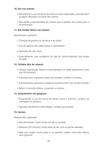 78
10. Dor nas mamas:
• Recomendar o uso constante de sutiã com boa sustentação, após descartar
qualquer alteração no exame das mamas;
• Não perder a oportunidade de orientar para o preparo das mamas para a
amamentação.
11. Dor lombar (dores nas costas):
Recomendar à gestante:
• Correção de postura ao sentar-se e ao andar;
• Uso de sapatos com saltos baixos e confortáveis;
• Aplicação de calor local;
• Eventualmente, usar analgésico (se não for contra-indicado), por tempo
limitado.
12. Cefaléia (dor de cabeça):
• Afastar hipertensão arterial e pré-eclâmpsia (se idade gestacional maior
que 24 semanas);
• Conversar com a gestante sobre suas tensões, conflitos e temores;
• Eventualmente, prescrever analgésico (acetaminofen), por tempo limitado;
• Referir à consulta médica, se persistir o sintoma.
13. Sangramento nas gengivas:
• Recomendar o uso de escova de dente macia e orientar a prática de
massagem na gengiva;
• Agendar atendimento odontológico, sempre que possível.
14. Varizes:
Recomendar à gestante:
• Não permanecer muito tempo em pé ou sentada;
• Repousar (20 minutos), várias vezes ao dia, com as pernas elevadas;
• Não usar roupas muito justas e, se possível, utilizar meia-calça elástica
para gestante.
Manual Puerpério 19/09/06.indd 78 11/1/06 7:03:56 PM
 