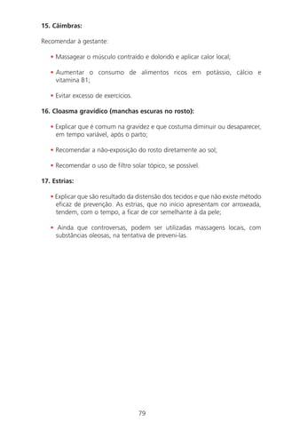 79
15. Câimbras:
Recomendar à gestante:
• Massagear o músculo contraído e dolorido e aplicar calor local;
• Aumentar o consumo de alimentos ricos em potássio, cálcio e
vitamina B1;
• Evitar excesso de exercícios.
16. Cloasma gravídico (manchas escuras no rosto):
• Explicar que é comum na gravidez e que costuma diminuir ou desaparecer,
em tempo variável, após o parto;
• Recomendar a não-exposição do rosto diretamente ao sol;
• Recomendar o uso de filtro solar tópico, se possível.
17. Estrias:
• Explicar que são resultado da distensão dos tecidos e que não existe método
eficaz de prevenção. As estrias, que no início apresentam cor arroxeada,
tendem, com o tempo, a ficar de cor semelhante à da pele;
• Ainda que controversas, podem ser utilizadas massagens locais, com
substâncias oleosas, na tentativa de preveni-las.
Manual Puerpério 19/09/06.indd 79 11/1/06 7:03:56 PM
 