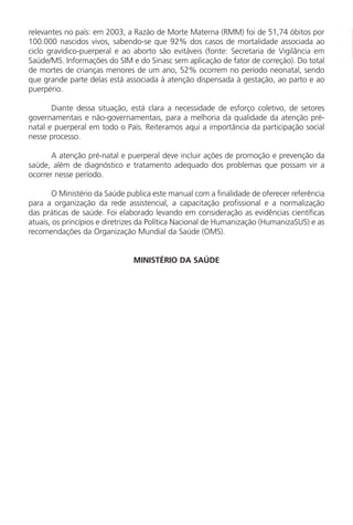 relevantes no país: em 2003, a Razão de Morte Materna (RMM) foi de 51,74 óbitos por
100.000 nascidos vivos, sabendo-se que 92% dos casos de mortalidade associada ao
ciclo gravídico-puerperal e ao aborto são evitáveis (fonte: Secretaria de Vigilância em
Saúde/MS. Informações do SIM e do Sinasc sem aplicação de fator de correção). Do total
de mortes de crianças menores de um ano, 52% ocorrem no período neonatal, sendo
que grande parte delas está associada à atenção dispensada à gestação, ao parto e ao
puerpério.
Diante dessa situação, está clara a necessidade de esforço coletivo, de setores
governamentais e não-governamentais, para a melhoria da qualidade da atenção pré-
natal e puerperal em todo o País. Reiteramos aqui a importância da participação social
nesse processo.
A atenção pré-natal e puerperal deve incluir ações de promoção e prevenção da
saúde, além de diagnóstico e tratamento adequado dos problemas que possam vir a
ocorrer nesse período.
O Ministério da Saúde publica este manual com a finalidade de oferecer referência
para a organização da rede assistencial, a capacitação profissional e a normalização
das práticas de saúde. Foi elaborado levando em consideração as evidências científicas
atuais, os princípios e diretrizes da Política Nacional de Humanização (HumanizaSUS) e as
recomendações da Organização Mundial da Saúde (OMS).
MINISTÉRIO DA SAÚDE
Manual Puerpério 19/09/06.indd 8 11/1/06 7:03:27 PM
 