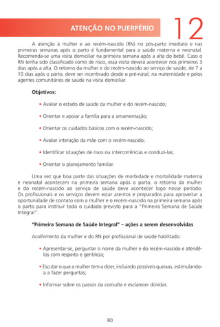 80
A atenção à mulher e ao recém-nascido (RN) no pós-parto imediato e nas
primeiras semanas após o parto é fundamental para a saúde materna e neonatal.
Recomenda-se uma visita domiciliar na primeira semana após a alta do bebê. Caso o
RN tenha sido classificado como de risco, essa visita deverá acontecer nos primeiros 3
dias após a alta. O retorno da mulher e do recém-nascido ao serviço de saúde, de 7 a
10 dias após o parto, deve ser incentivado desde o pré-natal, na maternidade e pelos
agentes comunitários de saúde na visita domiciliar.
Objetivos:
• Avaliar o estado de saúde da mulher e do recém-nascido;
• Orientar e apoiar a família para a amamentação;
• Orientar os cuidados básicos com o recém-nascido;
• Avaliar interação da mãe com o recém-nascido;
• Identificar situações de risco ou intercorrências e conduzi-las;
• Orientar o planejamento familiar.
Uma vez que boa parte das situações de morbidade e mortalidade materna
e neonatal acontecem na primeira semana após o parto, o retorno da mulher
e do recém-nascido ao serviço de saúde deve acontecer logo nesse período.
Os profissionais e os serviços devem estar atentos e preparados para aproveitar a
oportunidade de contato com a mulher e o recém-nascido na primeira semana após
o parto para instituir todo o cuidado previsto para a “Primeira Semana de Saúde
Integral”.
“Primeira Semana de Saúde Integral” – ações a serem desenvolvidas
Acolhimento da mulher e do RN por profissional de saúde habilitado:
• Apresentar-se, perguntar o nome da mulher e do recém-nascido e atendê-
los com respeito e gentileza;
• Escutar o que a mulher tem a dizer, incluindo possíveis queixas, estimulando-
a a fazer perguntas;
• Informar sobre os passos da consulta e esclarecer dúvidas.
ATENÇÃO NO PUERPÉRIO
12
Manual Puerpério 19/09/06.indd 80 11/1/06 7:03:56 PM
 