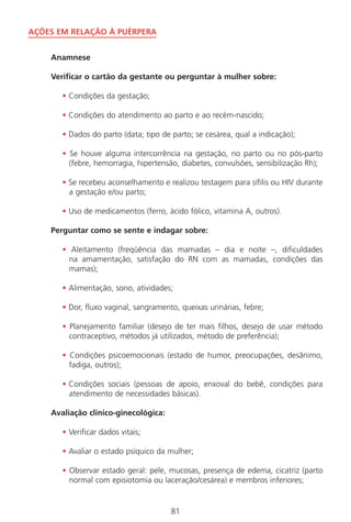 81
AÇÕES EM RELAÇÃO À PUÉRPERA
Anamnese
Verificar o cartão da gestante ou perguntar à mulher sobre:
• Condições da gestação;
• Condições do atendimento ao parto e ao recém-nascido;
• Dados do parto (data; tipo de parto; se cesárea, qual a indicação);
• Se houve alguma intercorrência na gestação, no parto ou no pós-parto
(febre, hemorragia, hipertensão, diabetes, convulsões, sensibilização Rh);
• Se recebeu aconselhamento e realizou testagem para sífilis ou HIV durante
a gestação e/ou parto;
• Uso de medicamentos (ferro, ácido fólico, vitamina A, outros).
Perguntar como se sente e indagar sobre:
• Aleitamento (freqüência das mamadas – dia e noite –, dificuldades
na amamentação, satisfação do RN com as mamadas, condições das
mamas);
• Alimentação, sono, atividades;
• Dor, fluxo vaginal, sangramento, queixas urinárias, febre;
• Planejamento familiar (desejo de ter mais filhos, desejo de usar método
contraceptivo, métodos já utilizados, método de preferência);
• Condições psicoemocionais (estado de humor, preocupações, desânimo,
fadiga, outros);
• Condições sociais (pessoas de apoio, enxoval do bebê, condições para
atendimento de necessidades básicas).
Avaliação clínico-ginecológica:
• Verificar dados vitais;
• Avaliar o estado psíquico da mulher;
• Observar estado geral: pele, mucosas, presença de edema, cicatriz (parto
normal com episiotomia ou laceração/cesárea) e membros inferiores;
Manual Puerpério 19/09/06.indd 81 11/1/06 7:03:57 PM
 