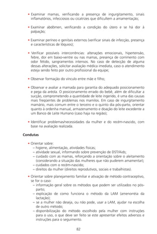 82
• Examinar mamas, verificando a presença de ingurgitamento, sinais
inflamatórios, infecciosos ou cicatrizes que dificultem a amamentação;
• Examinar abdômen, verificando a condição do útero e se há dor à
palpação;
• Examinar períneo e genitais externos (verificar sinais de infecção, presença
e características de lóquios);
• Verificar possíveis intercorrências: alterações emocionais, hipertensão,
febre, dor em baixo-ventre ou nas mamas, presença de corrimento com
odor fétido, sangramentos intensos. No caso de detecção de alguma
dessas alterações, solicitar avaliação médica imediata, caso o atendimento
esteja sendo feito por outro profissional da equipe;
• Observar formação do vínculo entre mãe e filho;
• Observar e avaliar a mamada para garantia do adequado posicionamento
e pega da aréola. O posicionamento errado do bebê, além de dificultar a
sucção, comprometendo a quantidade de leite ingerido, é uma das causas
mais freqüentes de problemas nos mamilos. Em caso de ingurgitamento
mamário, mais comum entre o terceiro e o quinto dia pós-parto, orientar
quanto à ordenha manual, armazenamento e doação do leite excedente a
um Banco de Leite Humano (caso haja na região);
• Identificar problemas/necessidades da mulher e do recém-nascido, com
base na avaliação realizada.
Condutas
• Orientar sobre:
– higiene, alimentação, atividades físicas;
– atividade sexual, informando sobre prevenção de DST/Aids;
– cuidado com as mamas, reforçando a orientação sobre o aleitamento
(considerando a situação das mulheres que não puderem amamentar);
– cuidados com o recém-nascido;
– direitos da mulher (direitos reprodutivos, sociais e trabalhistas).
• Orientar sobre planejamento familiar e ativação de método contraceptivo,
se for o caso:
– informação geral sobre os métodos que podem ser utilizados no pós-
parto;
– explicação de como funciona o método da LAM (amenorréia da
lactação);
– se a mulher não deseja, ou não pode, usar a LAM, ajudar na escolha
de outro método;
– disponibilização do método escolhido pela mulher com instruções
para o uso, o que deve ser feito se este apresentar efeitos adversos e
instruções para o seguimento.
Manual Puerpério 19/09/06.indd 82 11/1/06 7:03:57 PM
 