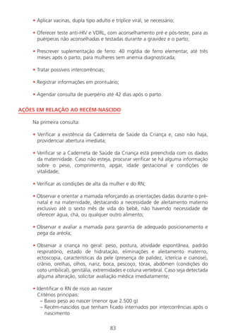 83
• Aplicar vacinas, dupla tipo adulto e tríplice viral, se necessário;
• Oferecer teste anti-HIV e VDRL, com aconselhamento pré e pós-teste, para as
puérperas não aconselhadas e testadas durante a gravidez e o parto;
• Prescrever suplementação de ferro: 40 mg/dia de ferro elementar, até três
meses após o parto, para mulheres sem anemia diagnosticada;
• Tratar possíveis intercorrências;
• Registrar informações em prontuário;
• Agendar consulta de puerpério até 42 dias após o parto.
AÇÕES EM RELAÇÃO AO RECÉM-NASCIDO
Na primeira consulta:
• Verificar a existência da Caderneta de Saúde da Criança e, caso não haja,
providenciar abertura imediata;
• Verificar se a Caderneta de Saúde da Criança está preenchida com os dados
da maternidade. Caso não esteja, procurar verificar se há alguma informação
sobre o peso, comprimento, apgar, idade gestacional e condições de
vitalidade;
• Verificar as condições de alta da mulher e do RN;
• Observar e orientar a mamada reforçando as orientações dadas durante o pré-
natal e na maternidade, destacando a necessidade de aleitamento materno
exclusivo até o sexto mês de vida do bebê, não havendo necessidade de
oferecer água, chá, ou qualquer outro alimento;
• Observar e avaliar a mamada para garantia de adequado posicionamento e
pega da aréola;
• Observar a criança no geral: peso, postura, atividade espontânea, padrão
respiratório, estado de hidratação, eliminações e aleitamento materno,
ectoscopia, características da pele (presença de palidez, icterícia e cianose),
crânio, orelhas, olhos, nariz, boca, pescoço, tórax, abdômen (condições do
coto umbilical), genitália, extremidades e coluna vertebral. Caso seja detectada
alguma alteração, solicitar avaliação médica imediatamente;
• Identificar o RN de risco ao nascer
Critérios principais:
– Baixo peso ao nascer (menor que 2.500 g)
– Recém-nascidos que tenham ficado internados por intercorrências após o
nascimento
Manual Puerpério 19/09/06.indd 83 11/1/06 7:03:57 PM
 