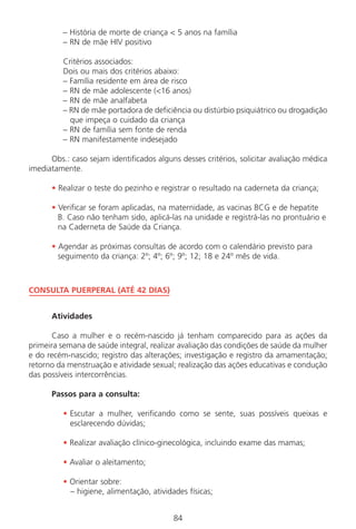 84
– História de morte de criança < 5 anos na família
– RN de mãe HIV positivo
Critérios associados:
Dois ou mais dos critérios abaixo:
– Família residente em área de risco
– RN de mãe adolescente (<16 anos)
– RN de mãe analfabeta
– RN de mãe portadora de deficiência ou distúrbio psiquiátrico ou drogadição
que impeça o cuidado da criança
– RN de família sem fonte de renda
– RN manifestamente indesejado
Obs.: caso sejam identificados alguns desses critérios, solicitar avaliação médica
imediatamente.
• Realizar o teste do pezinho e registrar o resultado na caderneta da criança;
• Verificar se foram aplicadas, na maternidade, as vacinas BCG e de hepatite
B. Caso não tenham sido, aplicá-las na unidade e registrá-las no prontuário e
na Caderneta de Saúde da Criança.
• Agendar as próximas consultas de acordo com o calendário previsto para
seguimento da criança: 2º; 4º; 6º; 9º; 12; 18 e 24º mês de vida.
CONSULTA PUERPERAL (ATÉ 42 DIAS)
Atividades
Caso a mulher e o recém-nascido já tenham comparecido para as ações da
primeira semana de saúde integral, realizar avaliação das condições de saúde da mulher
e do recém-nascido; registro das alterações; investigação e registro da amamentação;
retorno da menstruação e atividade sexual; realização das ações educativas e condução
das possíveis intercorrências.
Passos para a consulta:
• Escutar a mulher, verificando como se sente, suas possíveis queixas e
esclarecendo dúvidas;
• Realizar avaliação clínico-ginecológica, incluindo exame das mamas;
• Avaliar o aleitamento;
• Orientar sobre:
– higiene, alimentação, atividades físicas;
Manual Puerpério 19/09/06.indd 84 11/1/06 7:03:57 PM
 