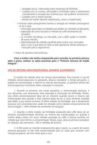 85
– atividade sexual, informando sobre prevenção de DST/Aids;
– cuidado com as mamas, reforçando a orientação sobre o aleitamento
(considerando a situação das mulheres que não puderem amamentar);
– cuidados com o recém-nascido;
– direitos da mulher (direitos reprodutivos, sociais e trabalhistas).
• Orientar sobre planejamento familiar e ativação de método contraceptivo
se for o caso:
– informação geral sobre os métodos que podem ser utilizados no pós-parto;
– explicação de como funciona o método da LAM (amenorréia da
lactação);
– se a mulher não deseja, ou não pode, usar a LAM, ajudar na escolha
de outro método;
– disponibilização do método escolhido pela mulher com instruções
para o uso, o que deve ser feito se este apresentar efeitos adversos, e
instruções para o seguimento.
• Tratar de possíveis intercorrências.
Caso a mulher não tenha comparecido para consulta na primeira semana
após o parto, realizar as ações previstas para a “Primeira Semana de Saúde
Integral”.
USO DE MÉTODO ANTICONCEPCIONAL DURANTE ALEITAMENTO
A escolha do método deve ser sempre personalizada. Para orientar o uso de
métodos anticoncepcionais no pós-parto, deve-se considerar: o tempo pós-parto, o
padrão da amamentação, o retorno ou não da menstruação, os possíveis efeitos dos
anticoncepcionais hormonais sobre a lactação e o lactente.
1. Durante os primeiros seis meses pós-parto, a amamentação exclusiva, à
livre demanda, com amenorréia, está associada à diminuição da fertilidade. Porém,
esse efeito anticoncepcional deixa de ser eficiente quando ocorre o retorno das
menstruações e/ou quando o leite materno deixa de ser o único alimento recebido
pelo bebê, o que ocorrer primeiro. O efeito inibidor da fertilidade, que o aleitamento
exclusivo com amenorréia tem, pode ser utilizado como método comportamental de
anticoncepção – LAM (método da amenorréia da lactação).
2. Quando o efeito inibidor da fertilidade produzido pelo LAM deixa de ser
eficiente (complementação alimentar ou retorno das menstruações) ou quando a
mulher deseja utilizar um outro método associado ao LAM, é preciso escolher um
método que não interfira na amamentação. Nesses casos, deve-se primeiro considerar
os métodos não hormonais – DIU e métodos de barreira.
3. O DIU pode ser inserido imediatamente após o parto, ou a partir de quatro
semanas pós-parto. O DIU está contra-indicado para os casos que cursaram com
infecção puerperal, até três meses após a cura.
Manual Puerpério 19/09/06.indd 85 11/1/06 7:03:57 PM
 