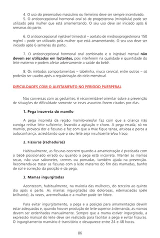 86
4. O uso do preservativo masculino ou feminino deve ser sempre incentivado.
5. O anticoncepcional hormonal oral só de progesterona (minipílula) pode ser
utilizado pela mulher que está amamentando. O seu uso deve ser iniciado após 6
semanas do parto.
6. O anticoncepcional injetável trimestral – acetato de medroxiprogesterona 150
mg/ml – pode ser utilizado pela mulher que está amamentando. O seu uso deve ser
iniciado após 6 semanas do parto.
7. O anticoncepcional hormonal oral combinado e o injetável mensal não
devem ser utilizados em lactantes, pois interferem na qualidade e quantidade do
leite materno e podem afetar adversamente a saúde do bebê.
8. Os métodos comportamentais – tabelinha, muco cervical, entre outros – só
poderão ser usados após a regularização do ciclo menstrual.
DIFICULDADES COM O ALEITAMENTO NO PERÍODO PUERPERAL
Nas conversas com as gestantes, é recomendável orientar sobre a prevenção
de situações de dificuldade somente se esses assuntos forem citados por elas.
1. Pega incorreta do mamilo
A pega incorreta da região mamilo-areolar faz com que a criança não
consiga retirar leite suficiente, levando a agitação e choro. A pega errada, só no
mamilo, provoca dor e fissuras e faz com que a mãe fique tensa, ansiosa e perca a
autoconfiança, acreditando que o seu leite seja insuficiente e/ou fraco.
2. Fissuras (rachaduras)
Habitualmente, as fissuras ocorrem quando a amamentação é praticada com
o bebê posicionado errado ou quando a pega está incorreta. Manter as mamas
secas, não usar sabonetes, cremes ou pomadas, também ajuda na prevenção.
Recomenda-se tratar as fissuras com o leite materno do fim das mamadas, banho
de sol e correção da posição e da pega.
3. Mamas ingurgitadas
Acontecem, habitualmente, na maioria das mulheres, do terceiro ao quinto
dia após o parto. As mamas ingurgitadas são dolorosas, edemaciadas (pele
brilhante), às vezes, avermelhadas e a mulher pode ter febre.
Para evitar ingurgitamento, a pega e a posição para amamentação devem
estar adequadas e, quando houver produção de leite superior à demanda, as mamas
devem ser ordenhadas manualmente. Sempre que a mama estiver ingurgitada, a
expressão manual do leite deve ser realizada para facilitar a pega e evitar fissuras.
O ingurgitamento mamário é transitório e desaparece entre 24 e 48 horas.
Manual Puerpério 19/09/06.indd 86 11/1/06 7:03:57 PM
 