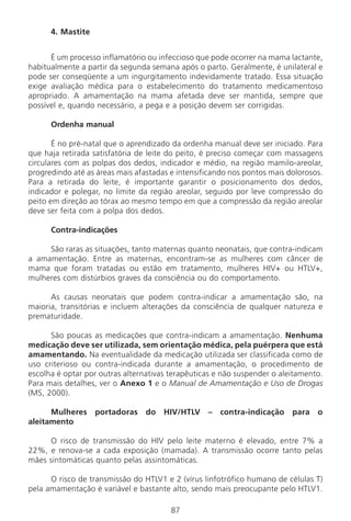 87
4. Mastite
É um processo inflamatório ou infeccioso que pode ocorrer na mama lactante,
habitualmente a partir da segunda semana após o parto. Geralmente, é unilateral e
pode ser conseqüente a um ingurgitamento indevidamente tratado. Essa situação
exige avaliação médica para o estabelecimento do tratamento medicamentoso
apropriado. A amamentação na mama afetada deve ser mantida, sempre que
possível e, quando necessário, a pega e a posição devem ser corrigidas.
Ordenha manual
É no pré-natal que o aprendizado da ordenha manual deve ser iniciado. Para
que haja retirada satisfatória de leite do peito, é preciso começar com massagens
circulares com as polpas dos dedos, indicador e médio, na região mamilo-areolar,
progredindo até as áreas mais afastadas e intensificando nos pontos mais dolorosos.
Para a retirada do leite, é importante garantir o posicionamento dos dedos,
indicador e polegar, no limite da região areolar, seguido por leve compressão do
peito em direção ao tórax ao mesmo tempo em que a compressão da região areolar
deve ser feita com a polpa dos dedos.
Contra-indicações
São raras as situações, tanto maternas quanto neonatais, que contra-indicam
a amamentação. Entre as maternas, encontram-se as mulheres com câncer de
mama que foram tratadas ou estão em tratamento, mulheres HIV+ ou HTLV+,
mulheres com distúrbios graves da consciência ou do comportamento.
As causas neonatais que podem contra-indicar a amamentação são, na
maioria, transitórias e incluem alterações da consciência de qualquer natureza e
prematuridade.
São poucas as medicações que contra-indicam a amamentação. Nenhuma
medicação deve ser utilizada, sem orientação médica, pela puérpera que está
amamentando. Na eventualidade da medicação utilizada ser classificada como de
uso criterioso ou contra-indicada durante a amamentação, o procedimento de
escolha é optar por outras alternativas terapêuticas e não suspender o aleitamento.
Para mais detalhes, ver o Anexo 1 e o Manual de Amamentação e Uso de Drogas
(MS, 2000).
Mulheres portadoras do HIV/HTLV – contra-indicação para o
aleitamento
O risco de transmissão do HIV pelo leite materno é elevado, entre 7% a
22%, e renova-se a cada exposição (mamada). A transmissão ocorre tanto pelas
mães sintomáticas quanto pelas assintomáticas.
O risco de transmissão do HTLV1 e 2 (vírus linfotrófico humano de células T)
pela amamentação é variável e bastante alto, sendo mais preocupante pelo HTLV1.
Manual Puerpério 19/09/06.indd 87 11/1/06 7:03:57 PM
 