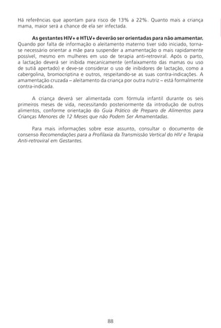88
Há referências que apontam para risco de 13% a 22%. Quanto mais a criança
mama, maior será a chance de ela ser infectada.
As gestantes HIV+ e HTLV+ deverão ser orientadas para não amamentar.
Quando por falta de informação o aleitamento materno tiver sido iniciado, torna-
se necessário orientar a mãe para suspender a amamentação o mais rapidamente
possível, mesmo em mulheres em uso de terapia anti-retroviral. Após o parto,
a lactação deverá ser inibida mecanicamente (enfaixamento das mamas ou uso
de sutiã apertado) e deve-se considerar o uso de inibidores de lactação, como a
cabergolina, bromocriptina e outros, respeitando-se as suas contra-indicações. A
amamentação cruzada – aleitamento da criança por outra nutriz – está formalmente
contra-indicada.
A criança deverá ser alimentada com fórmula infantil durante os seis
primeiros meses de vida, necessitando posteriormente da introdução de outros
alimentos, conforme orientação do Guia Prático de Preparo de Alimentos para
Crianças Menores de 12 Meses que não Podem Ser Amamentadas.
Para mais informações sobre esse assunto, consultar o documento de
consenso Recomendações para a Profilaxia da Transmissão Vertical do HIV e Terapia
Anti-retroviral em Gestantes.
Manual Puerpério 19/09/06.indd 88 11/1/06 7:03:57 PM
 