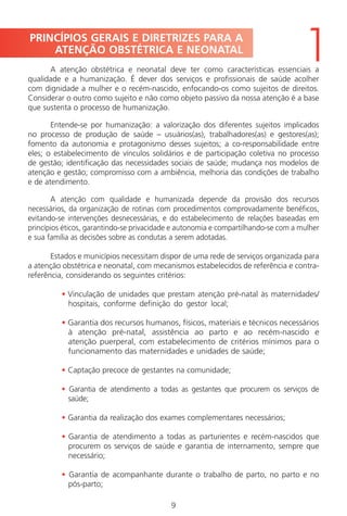 9
A atenção obstétrica e neonatal deve ter como características essenciais a
qualidade e a humanização. É dever dos serviços e profissionais de saúde acolher
com dignidade a mulher e o recém-nascido, enfocando-os como sujeitos de direitos.
Considerar o outro como sujeito e não como objeto passivo da nossa atenção é a base
que sustenta o processo de humanização.
Entende-se por humanização: a valorização dos diferentes sujeitos implicados
no processo de produção de saúde – usuários(as), trabalhadores(as) e gestores(as);
fomento da autonomia e protagonismo desses sujeitos; a co-responsabilidade entre
eles; o estabelecimento de vínculos solidários e de participação coletiva no processo
de gestão; identificação das necessidades sociais de saúde; mudança nos modelos de
atenção e gestão; compromisso com a ambiência, melhoria das condições de trabalho
e de atendimento.
A atenção com qualidade e humanizada depende da provisão dos recursos
necessários, da organização de rotinas com procedimentos comprovadamente benéficos,
evitando-se intervenções desnecessárias, e do estabelecimento de relações baseadas em
princípios éticos, garantindo-se privacidade e autonomia e compartilhando-se com a mulher
e sua família as decisões sobre as condutas a serem adotadas.
Estados e municípios necessitam dispor de uma rede de serviços organizada para
a atenção obstétrica e neonatal, com mecanismos estabelecidos de referência e contra-
referência, considerando os seguintes critérios:
• Vinculação de unidades que prestam atenção pré-natal às maternidades/
hospitais, conforme definição do gestor local;
• Garantia dos recursos humanos, físicos, materiais e técnicos necessários
à atenção pré-natal, assistência ao parto e ao recém-nascido e
atenção puerperal, com estabelecimento de critérios mínimos para o
funcionamento das maternidades e unidades de saúde;
• Captação precoce de gestantes na comunidade;
• Garantia de atendimento a todas as gestantes que procurem os serviços de
saúde;
• Garantia da realização dos exames complementares necessários;
• Garantia de atendimento a todas as parturientes e recém-nascidos que
procurem os serviços de saúde e garantia de internamento, sempre que
necessário;
• Garantia de acompanhante durante o trabalho de parto, no parto e no
pós-parto;
PRINCÍPIOS GERAIS E DIRETRIZES PARA A
ATENÇÃO OBSTÉTRICA E NEONATAL
1
Manual Puerpério 19/09/06.indd 9 11/1/06 7:03:27 PM
 