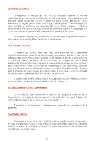 91
GRAVIDEZ ECTÓPICA
Corresponde à nidação do ovo fora da cavidade uterina. A mulher,
freqüentemente, apresenta história de atraso menstrual, teste positivo para
gravidez, perda sangüínea uterina e dores no baixo ventre. No exame físico,
avaliam-se condições gerais, sinais de irritação peritoneal etc. O exame especular
pode mostrar a presença do sangramento. Pelo toque vaginal, verifica-se
amolecimento do colo e presença ou não de aumento uterino e a palpação das
zonas anexiais pode provocar dor e demonstrar presença de tumor.
Na suspeita diagnóstica, encaminhar a mulher para hospital de referência
para exame ultra-sonográfico, definição e tratamento.
MOLA HIDATIFORME
O diagnóstico clínico pode ser feito pela presença de sangramento
vaginal intermitente, geralmente de pequena intensidade, indolor e, por vezes,
acompanhado da eliminação de vesículas (sinal patognomônico). A altura uterina
ou o volume uterino, em geral, são incompatíveis com o esperado para a idade
gestacional, sendo maiores previamente a um episódio de sangramento e menores
após (útero em sanfona). A presença de hiperêmese é mais acentuada, podendo
levar a mulher a estados de desidratação e distúrbios hidroeletrolíticos. Atentar
para a presença de hipertensão arterial precoce, já que essa é a única condição
de pré-eclâmpsia previamente à 20ª semana de gestação.
O diagnóstico é ultra-sonográfico e, na suspeita clínica de mola hidatiforme,
os casos devem ser encaminhados ao hospital de referência.
DESCOLAMENTO CÓRIO-AMNIÓTICO
Caracteriza-se por sangramento genital de pequena intensidade. É
diagnosticado por exame ultra-sonográfico. A evolução em geral é boa, não
representando quadro de risco materno e/ou ovular.
A conduta é conservadora e, basicamente, consiste no esclarecimento à
gestante.
PLACENTA PRÉVIA
Corresponde a um processo patológico da segunda metade da gravidez,
em que a implantação da placenta, inteira ou parcialmente, ocorre no segmento
inferior do útero. As mulheres multíparas e com antecedentes de cesáreas são
consideradas de maior risco.
Manual Puerpério 19/09/06.indd 91 11/1/06 7:03:58 PM
 