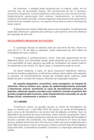 92
Na anamnese, é relatada perda sangüínea por via vaginal, súbita, de cor
vermelha viva, de quantidade variável, não acompanhada de dor. É episódica,
recorrente e progressiva. O exame obstétrico revela volume e tono uterinos normais,
freqüentemente apresentação fetal anômala. Habitualmente, os batimentos
cardíacos fetais estão mantidos. O exame especular revela presença de sangramento
proveniente da cavidade uterina e, na suspeita clínica, deve-se evitar a realização de
toque vaginal.
O diagnóstico de certeza é dado pelo exame ultra-sonográfico. O profissional de
saúde deve referenciar a gestante para continuar o pré-natal em centro de referência
para gestação de alto risco.
DESCOLAMENTO PREMATURO DA PLACENTA
É a separação abrupta da placenta antes do nascimento do feto. Ocorre em
cerca de 0,5 a 1% de todas as gestações, sendo responsável por altos índices de
mortalidade perinatal e materna.
O diagnóstico é, preferencialmente, clínico. Feito pelo aparecimento de dor
abdominal súbita, com intensidade variável, perda sangüínea de cor vermelha escura
e em quantidade, às vezes, pequena, que pode ser incompatível com quadro materno
de hipotensão ou de choque. Em alguns casos, o sangramento pode ser oculto.
Ao exame obstétrico, o útero, em geral, encontra-se hipertônico, doloroso,
sensível às manobras palpatórias; os batimentos cardíacos fetais podem estar alterados
ou ausentes. Há comprometimento variável das condições gerais maternas, desde
palidez de pele e mucosas até choque e distúrbios da coagulação sangüínea.
Na suspeita diagnóstica, encaminhar, como emergência, ao hospital de
referência. Deve-se lembrar que, apesar de epidemiologicamente associados
à hipertensão arterial, atualmente os casos de descolamento prematuro de
placenta, sobretudo aqueles ocorridos entre mulheres vivendo na periferia dos
grandes conglomerados humanos, estão freqüentemente associados ao uso de
drogas ilícitas, notadamente a cocaína e o crack.
13.3 ANEMIA
Conceitua-se anemia na gravidez quando os valores de hemoglobina são
iguais ou menores que 11 g/dl (OMS,1974). No entanto, os valores de hemoglobina,
assim como os de hematócrito e do número total de glóbulos vermelhos, ficam na
dependência do aumento da massa eritrocitária, ambos variáveis nas gestantes. Assim,
mesmo as mulheres saudáveis apresentam redução das concentrações de hemoglobina
durante a gravidez não complicada. Essa redução manifesta-se em torno da oitava
semana, progride lentamente até a 34ª semana e, então, permanece estabilizada até o
parto. Não causa danos à mãe ou ao feto pois, embora a concentração da hemoglobina
esteja diminuída, a hipervolemia possibilita a perfusão e a oxigenação adequadas dos
tecidos.
Manual Puerpério 19/09/06.indd 92 11/1/06 7:03:58 PM
 