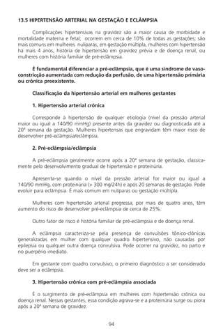 94
13.5 HIPERTENSÃO ARTERIAL NA GESTAÇÃO E ECLÂMPSIA
Complicações hipertensivas na gravidez são a maior causa de morbidade e
mortalidade materna e fetal; ocorrem em cerca de 10% de todas as gestações; são
mais comuns em mulheres nulíparas, em gestação múltipla, mulheres com hipertensão
há mais 4 anos, história de hipertensão em gravidez prévia e de doença renal, ou
mulheres com história familiar de pré-eclâmpsia.
É fundamental diferenciar a pré-eclâmpsia, que é uma síndrome de vaso-
constricção aumentada com redução da perfusão, de uma hipertensão primária
ou crônica preexistente.
Classificação da hipertensão arterial em mulheres gestantes
1. Hipertensão arterial crônica
Corresponde à hipertensão de qualquer etiologia (nível da pressão arterial
maior ou igual a 140/90 mmHg) presente antes da gravidez ou diagnosticada até a
20a
semana da gestação. Mulheres hipertensas que engravidam têm maior risco de
desenvolver pré-eclâmpsia/eclâmpsia.
2. Pré-eclâmpsia/eclâmpsia
A pré-eclâmpsia geralmente ocorre após a 20ª semana de gestação, classica-
mente pelo desenvolvimento gradual de hipertensão e proteinúria.
Apresenta-se quando o nível da pressão arterial for maior ou igual a
140/90 mmHg, com proteinúria (> 300 mg/24h) e após 20 semanas de gestação. Pode
evoluir para eclâmpsia. É mais comum em nulíparas ou gestação múltipla.
Mulheres com hipertensão arterial pregressa, por mais de quatro anos, têm
aumento do risco de desenvolver pré-eclâmpsia de cerca de 25%.
Outro fator de risco é história familiar de pré-eclâmpsia e de doença renal.
A eclâmpsia caracteriza-se pela presença de convulsões tônico-clônicas
generalizadas em mulher com qualquer quadro hipertensivo, não causadas por
epilepsia ou qualquer outra doença convulsiva. Pode ocorrer na gravidez, no parto e
no puerpério imediato.
Em gestante com quadro convulsivo, o primeiro diagnóstico a ser considerado
deve ser a eclâmpsia.
3. Hipertensão crônica com pré-eclâmpsia associada
É o surgimento de pré-eclâmpsia em mulheres com hipertensão crônica ou
doença renal. Nessas gestantes, essa condição agrava-se e a proteinúria surge ou piora
após a 20a
semana de gravidez.
Manual Puerpério 19/09/06.indd 94 11/1/06 7:03:58 PM
 