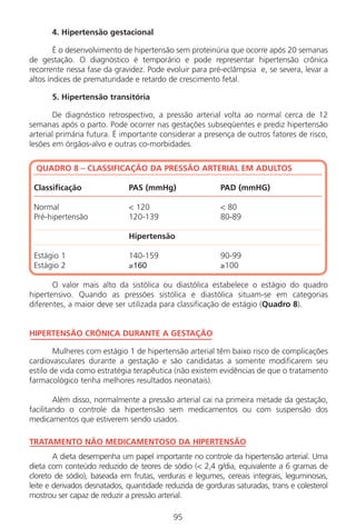95
4. Hipertensão gestacional
É o desenvolvimento de hipertensão sem proteinúria que ocorre após 20 semanas
de gestação. O diagnóstico é temporário e pode representar hipertensão crônica
recorrente nessa fase da gravidez. Pode evoluir para pré-eclâmpsia e, se severa, levar a
altos índices de prematuridade e retardo de crescimento fetal.
5. Hipertensão transitória
De diagnóstico retrospectivo, a pressão arterial volta ao normal cerca de 12
semanas após o parto. Pode ocorrer nas gestações subseqüentes e prediz hipertensão
arterial primária futura. É importante considerar a presença de outros fatores de risco,
lesões em órgãos-alvo e outras co-morbidades.
QUADRO 8 – CLASSIFICAÇÃO DA PRESSÃO ARTERIAL EM ADULTOS
Classificação PAS (mmHg) PAD (mmHG)
Normal < 120 < 80
Pré-hipertensão 120-139 80-89
Hipertensão
Estágio 1 140-159 90-99
Estágio 2 ≥160 ≥100
O valor mais alto da sistólica ou diastólica estabelece o estágio do quadro
hipertensivo. Quando as pressões sistólica e diastólica situam-se em categorias
diferentes, a maior deve ser utilizada para classificação de estágio (Quadro 8).
HIPERTENSÃO CRÔNICA DURANTE A GESTAÇÃO
Mulheres com estágio 1 de hipertensão arterial têm baixo risco de complicações
cardiovasculares durante a gestação e são candidatas a somente modificarem seu
estilo de vida como estratégia terapêutica (não existem evidências de que o tratamento
farmacológico tenha melhores resultados neonatais).
Além disso, normalmente a pressão arterial cai na primeira metade da gestação,
facilitando o controle da hipertensão sem medicamentos ou com suspensão dos
medicamentos que estiverem sendo usados.
TRATAMENTO NÃO MEDICAMENTOSO DA HIPERTENSÃO
A dieta desempenha um papel importante no controle da hipertensão arterial. Uma
dieta com conteúdo reduzido de teores de sódio (< 2,4 g/dia, equivalente a 6 gramas de
cloreto de sódio), baseada em frutas, verduras e legumes, cereais integrais, leguminosas,
leite e derivados desnatados, quantidade reduzida de gorduras saturadas, trans e colesterol
mostrou ser capaz de reduzir a pressão arterial.
Manual Puerpério 19/09/06.indd 95 11/1/06 7:03:58 PM
 