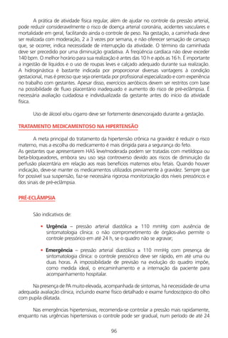 96
A prática de atividade física regular, além de ajudar no controle da pressão arterial,
pode reduzir consideravelmente o risco de doença arterial coronária, acidentes vasculares e
mortalidade em geral, facilitando ainda o controle de peso. Na gestação, a caminhada deve
ser realizada com moderação, 2 a 3 vezes por semana, e não oferecer sensação de cansaço
que, se ocorrer, indica necessidade de interrupção da atividade. O término da caminhada
deve ser precedido por uma diminuição gradativa. A freqüência cardíaca não deve exceder
140 bpm. O melhor horário para sua realização é antes das 10 h e após as 16 h. É importante
a ingestão de líquidos e o uso de roupas leves e calçado adequado durante sua realização.
A hidroginástica é bastante indicada por proporcionar diversas vantagens à condição
gestacional, mas é preciso que seja orientada por profissional especializado e com experiência
no trabalho com gestantes. Apesar disso, exercícios aeróbicos devem ser restritos com base
na possibilidade de fluxo placentário inadequado e aumento do risco de pré-eclâmpsia. É
necessária avaliação cuidadosa e individualizada da gestante antes do início da atividade
física.
Uso de álcool e/ou cigarro deve ser fortemente desencorajado durante a gestação.
TRATAMENTO MEDICAMENTOSO NA HIPERTENSÃO
A meta principal do tratamento da hipertensão crônica na gravidez é reduzir o risco
materno, mas a escolha do medicamento é mais dirigida para a segurança do feto.
As gestantes que apresentarem HAS leve/moderada podem ser tratadas com metildopa ou
beta-bloqueadores, embora seu uso seja controverso devido aos riscos de diminuição da
perfusão placentária em relação aos reais benefícios maternos e/ou fetais. Quando houver
indicação, deve-se manter os medicamentos utilizados previamente à gravidez. Sempre que
for possível sua suspensão, faz-se necessária rigorosa monitorização dos níveis pressóricos e
dos sinais de pré-eclâmpsia.
PRÉ-ECLÂMPSIA
São indicativos de:
• Urgência – pressão arterial diastólica ≥ 110 mmHg com ausência de
sintomatologia clínica: o não comprometimento de órgãos-alvo permite o
controle pressórico em até 24 h, se o quadro não se agravar;
• Emergência – pressão arterial diastólica ≥ 110 mmHg com presença de
sintomatologia clínica: o controle pressórico deve ser rápido, em até uma ou
duas horas. A impossibilidade de previsão na evolução do quadro impõe,
como medida ideal, o encaminhamento e a internação da paciente para
acompanhamento hospitalar.
Na presença de PA muito elevada, acompanhada de sintomas, há necessidade de uma
adequada avaliação clínica, incluindo exame físico detalhado e exame fundoscópico do olho
com pupila dilatada.
Nas emergências hipertensivas, recomenda-se controlar a pressão mais rapidamente,
enquanto nas urgências hipertensivas o controle pode ser gradual, num período de até 24
Manual Puerpério 19/09/06.indd 96 11/1/06 7:03:59 PM
 