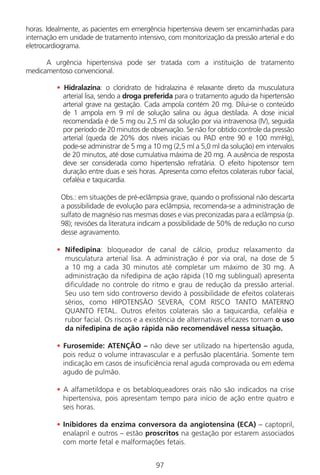 97
horas. Idealmente, as pacientes em emergência hipertensiva devem ser encaminhadas para
internação em unidade de tratamento intensivo, com monitorização da pressão arterial e do
eletrocardiograma.
A urgência hipertensiva pode ser tratada com a instituição de tratamento
medicamentoso convencional.
• Hidralazina: o cloridrato de hidralazina é relaxante direto da musculatura
arterial lisa, sendo a droga preferida para o tratamento agudo da hipertensão
arterial grave na gestação. Cada ampola contém 20 mg. Dilui-se o conteúdo
de 1 ampola em 9 ml de solução salina ou água destilada. A dose inicial
recomendada é de 5 mg ou 2,5 ml da solução por via intravenosa (IV), seguida
por período de 20 minutos de observação. Se não for obtido controle da pressão
arterial (queda de 20% dos níveis iniciais ou PAD entre 90 e 100 mmHg),
pode-se administrar de 5 mg a 10 mg (2,5 ml a 5,0 ml da solução) em intervalos
de 20 minutos, até dose cumulativa máxima de 20 mg. A ausência de resposta
deve ser considerada como hipertensão refratária. O efeito hipotensor tem
duração entre duas e seis horas. Apresenta como efeitos colaterais rubor facial,
cefaléia e taquicardia.
Obs.: em situações de pré-eclâmpsia grave, quando o profissional não descarta
a possibilidade de evolução para eclâmpsia, recomenda-se a administração de
sulfato de magnésio nas mesmas doses e vias preconizadas para a eclâmpsia (p.
98); revisões da literatura indicam a possibilidade de 50% de redução no curso
desse agravamento.
• Nifedipina: bloqueador de canal de cálcio, produz relaxamento da
musculatura arterial lisa. A administração é por via oral, na dose de 5
a 10 mg a cada 30 minutos até completar um máximo de 30 mg. A
administração da nifedipina de ação rápida (10 mg sublingual) apresenta
dificuldade no controle do ritmo e grau de redução da pressão arterial.
Seu uso tem sido controverso devido à possibilidade de efeitos colaterais
sérios, como HIPOTENSÃO SEVERA, COM RISCO TANTO MATERNO
QUANTO FETAL. Outros efeitos colaterais são a taquicardia, cefaléia e
rubor facial. Os riscos e a existência de alternativas eficazes tornam o uso
da nifedipina de ação rápida não recomendável nessa situação.
• Furosemide: ATENÇÃO – não deve ser utilizado na hipertensão aguda,
pois reduz o volume intravascular e a perfusão placentária. Somente tem
indicação em casos de insuficiência renal aguda comprovada ou em edema
agudo de pulmão.
• A alfametildopa e os betabloqueadores orais não são indicados na crise
hipertensiva, pois apresentam tempo para início de ação entre quatro e
seis horas.
• Inibidores da enzima conversora da angiotensina (ECA) – captopril,
enalapril e outros – estão proscritos na gestação por estarem associados
com morte fetal e malformações fetais.
Manual Puerpério 19/09/06.indd 97 11/1/06 7:03:59 PM
 