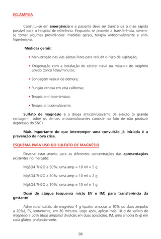 98
ECLÂMPSIA
Constitui-se em emergência e a paciente deve ser transferida o mais rápido
possível para o hospital de referência. Enquanto se procede a transferência, devem-
se tomar algumas providências: medidas gerais, terapia anticonvulsivante e anti-
hipertensiva.
Medidas gerais:
• Manutenção das vias aéreas livres para reduzir o risco de aspiração;
• Oxigenação com a instalação de cateter nasal ou máscara de oxigênio
úmido (cinco litros/minuto);
• Sondagem vesical de demora;
• Punção venosa em veia calibrosa;
• Terapia anti-hipertensiva;
• Terapia anticonvulsivante.
Sulfato de magnésio é a droga anticonvulsivante de eleição (a grande
vantagem sobre os demais anticonvulsivantes consiste no fato de não produzir
depressão do SNC).
Mais importante do que interromper uma convulsão já iniciada é a
prevenção de nova crise.
ESQUEMA PARA USO DO SULFATO DE MAGNÉSIO
Deve-se estar atento para as diferentes concentrações das apresentações
existentes no mercado:
MgSO4.7H2O a 50%: uma amp = 10 ml = 5 g
MgSO4.7H2O a 20%: uma amp = 10 ml = 2 g
MgSO4.7H2O a 10%: uma amp = 10 ml = 1 g
Dose de ataque (esquema misto EV e IM) para transferência da
gestante
Administrar sulfato de magnésio 4 g (quatro ampolas a 10% ou duas ampolas
a 20%), EV, lentamente, em 20 minutos. Logo após, aplicar mais 10 g de sulfato de
magnésio a 50% (duas ampolas) divididas em duas aplicações, IM, uma ampola (5 g) em
cada glúteo, profundamente.
Manual Puerpério 19/09/06.indd 98 11/1/06 7:03:59 PM
 