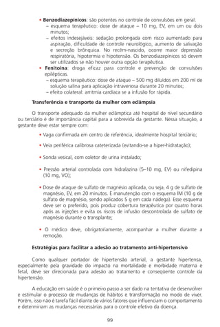 • Benzodiazepínicos: são potentes no controle de convulsões em geral.
– esquema terapêutico: dose de ataque – 10 mg, EV, em um ou dois
minutos;
– efeitos indesejáveis: sedação prolongada com risco aumentado para
aspiração, dificuldade de controle neurológico, aumento de salivação
e secreção brônquica. No recém-nascido, ocorre maior depressão
respiratória, hipotermia e hipotensão. Os benzodiazepínicos só devem
ser utilizados se não houver outra opção terapêutica.
• Fenitoína: droga eficaz para controle e prevenção de convulsões
epilépticas.
– esquema terapêutico: dose de ataque – 500 mg diluídos em 200 ml de
solução salina para aplicação intravenosa durante 20 minutos;
– efeito colateral: arritmia cardíaca se a infusão for rápida.
Transferência e transporte da mulher com eclâmpsia
O transporte adequado da mulher eclâmptica até hospital de nível secundário
ou terciário é de importância capital para a sobrevida da gestante. Nessa situação, a
gestante deve estar sempre com:
• Vaga confirmada em centro de referência, idealmente hospital terciário;
• Veia periférica calibrosa cateterizada (evitando-se a hiper-hidratação);
• Sonda vesical, com coletor de urina instalado;
• Pressão arterial controlada com hidralazina (5–10 mg, EV) ou nifedipina
(10 mg, VO);
• Dose de ataque de sulfato de magnésio aplicada, ou seja, 4 g de sulfato de
magnésio, EV, em 20 minutos. E manutenção com o esquema IM (10 g de
sulfato de magnésio, sendo aplicados 5 g em cada nádega). Esse esquema
deve ser o preferido, pois produz cobertura terapêutica por quatro horas
após as injeções e evita os riscos de infusão descontrolada de sulfato de
magnésio durante o transplante;
• O médico deve, obrigatoriamente, acompanhar a mulher durante a
remoção.
Estratégias para facilitar a adesão ao tratamento anti-hipertensivo
Como qualquer portador de hipertensão arterial, a gestante hipertensa,
especialmente pela gravidade do impacto na mortalidade e morbidade materna e
fetal, deve ser direcionada para adesão ao tratamento e conseqüente controle da
hipertensão.
A educação em saúde é o primeiro passo a ser dado na tentativa de desenvolver
e estimular o processo de mudanças de hábitos e transformação no modo de viver.
Porém, isso não é tarefa fácil diante de vários fatores que influenciam o comportamento
e determinam as mudanças necessárias para o controle efetivo da doença.
99
Manual Puerpério 19/09/06.indd 99 11/1/06 7:03:59 PM
 