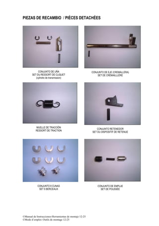 ©Manual de Instrucciones-Herramientas de montaje 12-25
©Mode d’emploi- Outils de montage 12-25
PIEZAS DE RECAMBIO / PIÈCES DETACHÉES
CONJUNTO DE UÑA
SET DU RESSORT DE CLIQUET
(cylindre de transmission)
CONJUNTO DE EJE (CREMALLERA)
SET DE CRÉMAILLLÈRE
MUELLE DE TRACCIÓN
RESSORT DE TRACTION
CONJUNTO RETENEDOR
SET DU DISPOSITIF DE RETENUE
CONJUNTO 8 CUNAS
SET 8 BERCEAUX
CONJUNTO DE EMPUJE
SET DE POUSSÉE
 