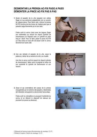©Manual de Instrucciones-Herramientas de montaje 12-25
©Mode d’emploi- Outils de montage 12-25
DESMONTAR LA PRENSA AC-FIX PASO A PASO
DÉMONTER LA PINCE AC-FIX PAS À PAS
1. Quitar el pasador de la uña (pasador con anillos
Seger en sus extremos) golpeándolo con un punzón
de cabeza plana. Para hacer esto, colocar la prensa
AC-FIX encima de dos trozos de madera para que el
pasador salga libremente por el otro lado.
Faites sortir le verrou (celui avec les bagues Seger
aux extrémités) du ressort de cliquet (cylindre de
transmission) en frappant avec un cylindre en acier
long et étroit. Pour ce faire, placer la pince AC-FIX
sur deux blocs en bois afin de laisser sortir le verrou
librement de l’autre côté.
2. Una vez retirado el pasador de la uña, sacar la
palanca y retirar de su extremo la uña y su muelle.
Une fois le verrou sorti du ressort du cliquet (cylindre
de transmission), faites sortir la poignée et retirer de
son extrémité le cylindre de transmission et son
ressort.
3. Sacar el eje (cremallera) del cuerpo de la prensa
empujándolo por el extremo del pasador y liberándolo
del retenedor empujando la cola de éste hacia abajo.
Faites sortir la crémaillère en poussant l’extrémité du
verrou et en libérant le dispositif de retenue (en
poussant sa queue au-dessous).
 